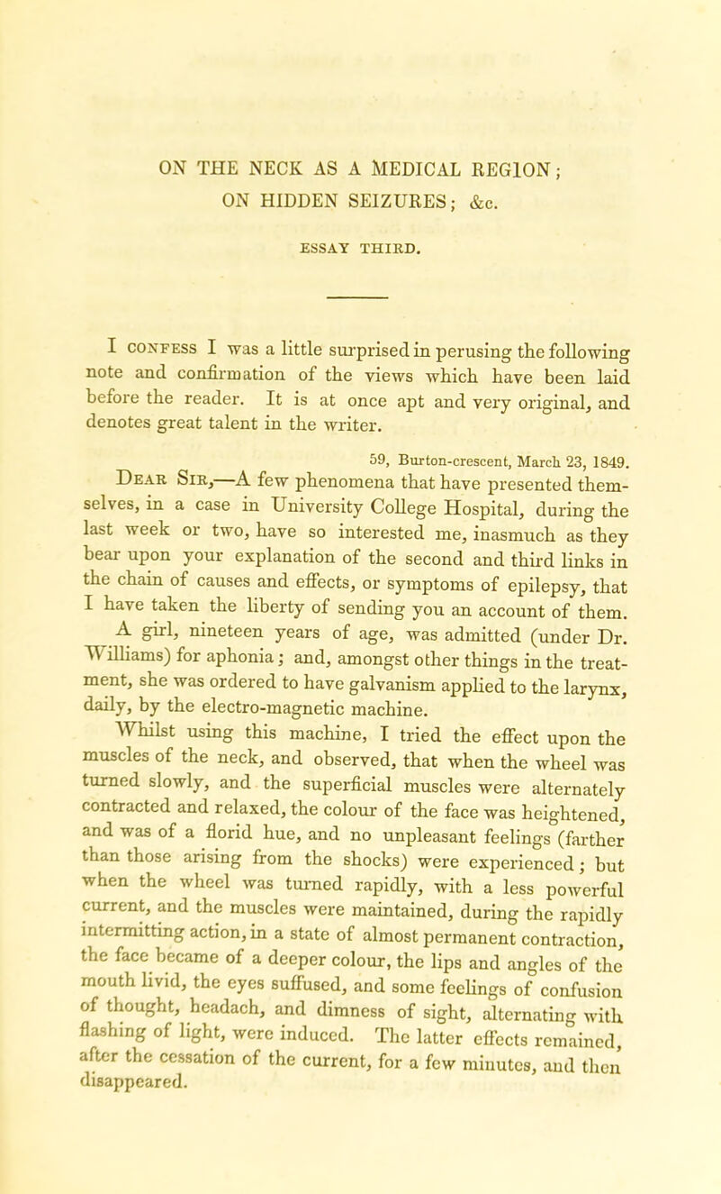 ON HIDDEN SEIZURES; &c. ESSAY THIRD. I confess I was a little surprised in perusing the following note and confirmation of the views which have been laid before the reader. It is at once apt and very original, and denotes great talent in the writer. 59, Burton-crescent, March 23, 1849. Dear Sir,—A few phenomena that have presented them- selves, in a case in University College Hospital, during the last week or two, have so interested me, inasmuch as they hear upon your explanation of the second and third links in the chain of causes and effects, or symptoms of epilepsy, that I have taken the liberty of sending you an account of them. A nineteen years of age, was admitted (under Dr. M illiams) for aphonia; and, amongst other things in the treat- ment, she was ordered to have galvanism applied to the larynx, daily, by the electro-magnetic machine. Whilst using this machine, I tried the effect upon the muscles of the neck, and observed, that when the wheel was turned slowly, and the superficial muscles were alternately contracted and relaxed, the colour of the face was heightened, and was of a florid hue, and no unpleasant feelings (farther than those arising from the shocks) were experienced; but when the wheel was turned rapidly, with a less powerful current, and the muscles were maintained, during the rapidly intermitting action, in a state of almost permanent contraction, the face became of a deeper colour, the lips and angles of the mouth livid, the eyes suffused, and some feelings of confusion of thought, headach, and dimness of sight, alternating with flashing of light, were induced. The latter effects remained, after the cessation of the current, for a few minutes, and then disappeared.