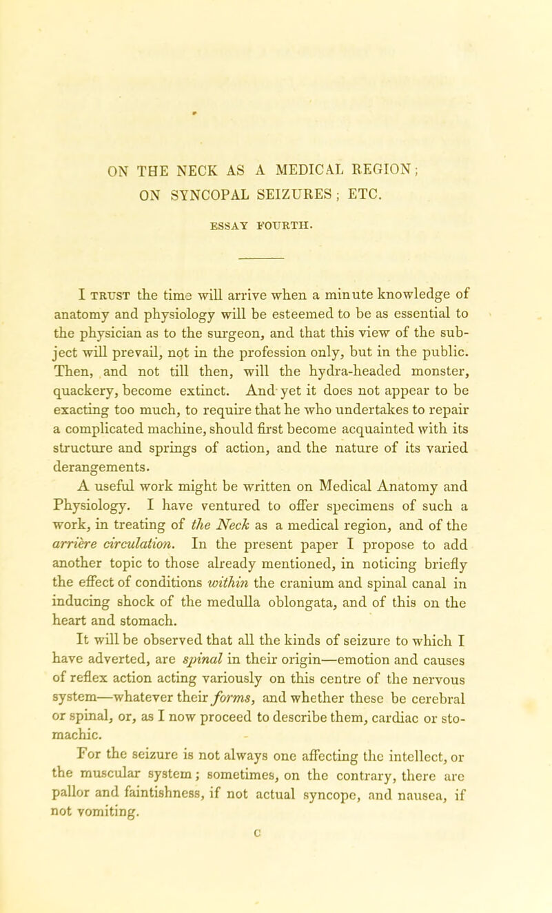 ON SYNCOPAL SEIZURES ; ETC. ESSAY FOURTH. I trust the time will arrive when a minute knowledge of anatomy and physiology will be esteemed to be as essential to the physician as to the surgeon, and that this view of the sub- ject will prevail, not in the profession only, but in the public. Then, and not till then, will the hydra-headed monster, quackery, become extinct. And yet it does not appear to be exacting too much, to require that he who undertakes to repair a complicated machine, should first become acquainted with its structure and springs of action, and the nature of its varied derangements. A useful work might be written on Medical Anatomy and Physiology. I have ventured to offer specimens of such a work, in treating of the Neck as a medical region, and of the arriere circulation. In the present paper I propose to add another topic to those already mentioned, in noticing briefly the effect of conditions within the cranium and spinal canal in inducing shock of the medulla oblongata, and of this on the heart and stomach. It will be observed that all the kinds of seizure to which I have adverted, are spinal in their origin—emotion and causes of reflex action acting variously on this centre of the nervous system—whatever their forms, and whether these be cerebral or spinal, or, as I now proceed to describe them, cardiac or sto- machic. For the seizure is not always one affecting the intellect, or the muscular system; sometimes, on the contrary, there arc pallor and faintishness, if not actual syncope, and nausea, if not vomiting. c