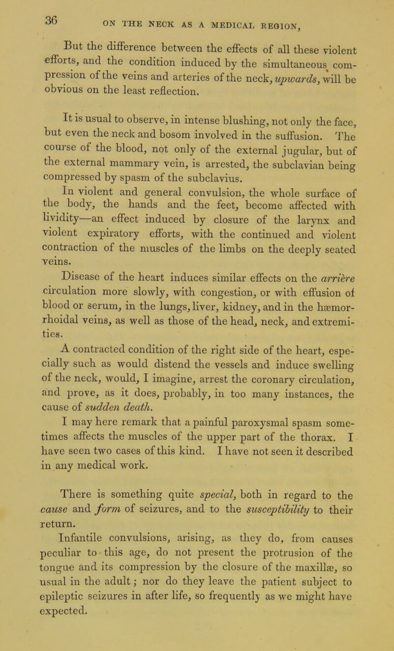 ON THE NECK AS A MEDICAL REGION, But the difference between the effects of all these violent effoits, and the condition induced by the simultaneous com- pression of the veins and arteries of the neck, upwards, will be obvious on the least reflection. It is usual to observe, in intense blushing, not only the face, but even the neck and bosom involved in the suffusion. The course of the blood, not only of the external jugular, but of the external mammary vein, is arrested, the subclavian being compressed by spasm of the subclavius. In violent and general convulsion, the whole surface of the body, the hands and the feet, become affected with lividity—an effect induced by closure of the larynx and violent expiratory efforts, with the continued and violent contraction of the muscles of the limbs on the deeply seated veins. Disease of the heart induces similar effects on the arriere circulation more slowly, with congestion, or with effusion of blood or serum, in the lungs, liver, kidney, and in the haemor- rhoidal veins, as well as those of the head, neck, and extremi- ties. A contracted condition of the right side of the heart, espe- cially such as would distend the vessels and induce swelling of the neck, would, I imagine, arrest the coronary circulation, and prove, as it does, probably, in too many instances, the cause of sudden death. I may here remark that a painful paroxysmal spasm some- times affects the muscles of the upper part of the thorax. I have seen two cases of this kind. I have not seen it described in any medical work. There is something quite special, both in regard to the cause and form of seizures, and to the susceptibility to their return. Infantile convulsions, arising, as they do, from causes peculiar to this age, do not present the protrusion of the tongue and its compression by the closure of the maxillae, so usual in the adult; nor do they leave the patient subject to epileptic seizures in after life, so frequently as we might have expected.