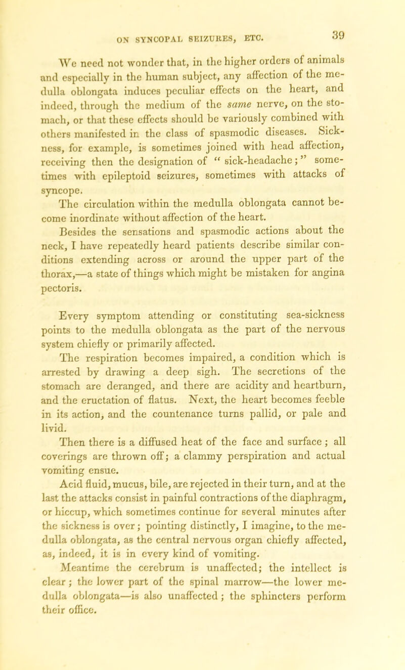 We need not wonder that, in the higher ordcrB of animals and especially in the human subject, any affection of the me- dulla oblongata induces peculiar effects on the heart, and indeed, through the medium of the same nerve, on the sto- mach, or that these effects should be variously combined with, others manifested in the class of spasmodic diseases. Sick- ness, for example, is sometimes joined with head affection, receiving then the designation of “ sick-headache; ” some- times with epileptoid seizures, sometimes with attacks of syncope. The circulation within the medulla oblongata cannot be- come inordinate without affection of the heart. Besides the sensations and spasmodic actions about the neck, I have repeatedly heard patients describe similar con- ditions extending across or around the upper part of the thorax,—a state of things which might be mistaken for angina pectoris. Every symptom attending or constituting sea-sickness points to the medulla oblongata as the part of the nervous system chiefly or primarily affected. The respiration becomes impaired, a condition which is arrested by drawing a deep sigh. The secretions of the stomach are deranged, and there are acidity and heartburn, and the eructation of flatus. Next, the heart becomes feeble in its action, and the countenance turns pallid, or pale and livid. Then there is a diffused heat of the face and surface ; all coverings are thrown off; a clammy perspiration and actual vomiting ensue. Acid fluid, mucus, bile, are rejected in their turn, and at the last the attacks consist in painful contractions of the diaphragm, or hiccup, which sometimes continue for several minutes after the sickness is over; pointing distinctly, I imagine, to the me- dulla oblongata, as the central nervous organ chiefly affected, as, indeed, it is in every kind of vomiting. Meantime the cerebrum is unaffected; the intellect is clear; the lower part of the spinal marrow—the lower me- dulla oblongata—is also unaffected; the sphincters perform their office.