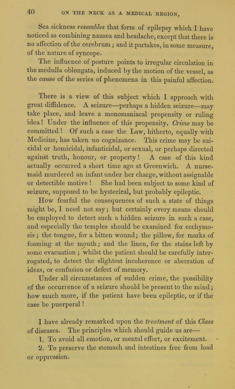 Sea sickness ? esemblcs that form of epilepsy which X have noticed as combining nausea and headache, except that there is no affection of the cerebrum; and it partakes, in some measure, of the nature of syncope. The influence of posture points to irregular circulation in the medulla oblongata, induced by the motion of the vessel, as the cause of the series of phenomena in this painful affection. There is a view of this subject which I approach with great diffidence. A seizure—perhaps a hidden seizure—may take place, and leave a monomaniacal propensity or ruling idea ! Under the influence of this propensity, Crime may be committed ! Of such a case the Law, hitherto, equally with Medicine, has taken no cognizance. This crime may be sui- cidal or homicidal, infanticidal, or sexual, or perhaps directed against truth, honour, or property ! A case of this kind actually occurred a short time ago at Greenwich. A nurse- maid murdered an infant under her charge, without assignable or detectible motive ! She had been subject to some kind of seizure, supposed to be hysterical, but probably epileptic. How fearful the consequences of such a state of things might be, I need not say; but certainly every means should be employed to detect such a hidden seizure in such a case, and especially the temples should be examined for ecchymo- sis ; the tongue, for a bitten wound; the pillow, for marks of foaming at the mouth; and the linen, for the stains left by some evacuation ; whilst the patient should be carefully inter- rogated, to detect the slightest incoherence or aberration of ideas, or confusion or defect of memory. Under all circumstances of sudden crime, the possibility of the occurrence of a seizure should be present to the mind; how much more, if the patient have been epileptic, or if the case be puerperal! I have already remarked upon the treatment of this Class of diseases. The principles which should guide us are— 1. To avoid all emotion, or mental effort, or excitement. 2. To preserve the stomach and intestines free from load or oppression.