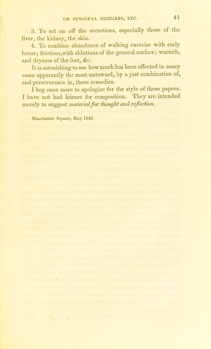 3. To act on all the secretions, especially those of the liver, the kidney, the skin. 4. To combine abundance of walking exercise with early hours; frictions,with ablutions of the general surface; warmth, and dryness of the feet, &c. It is astonishing to see how much has been effected in many cases apparently the most untoward, by a just combination of, and perseverance in, these remedies. 1 beg once more to apologize for the style of these papers. I have not had leisure for composition. They are intended merely to suggest material for thought and reflection. Manchester Square, May 1849.