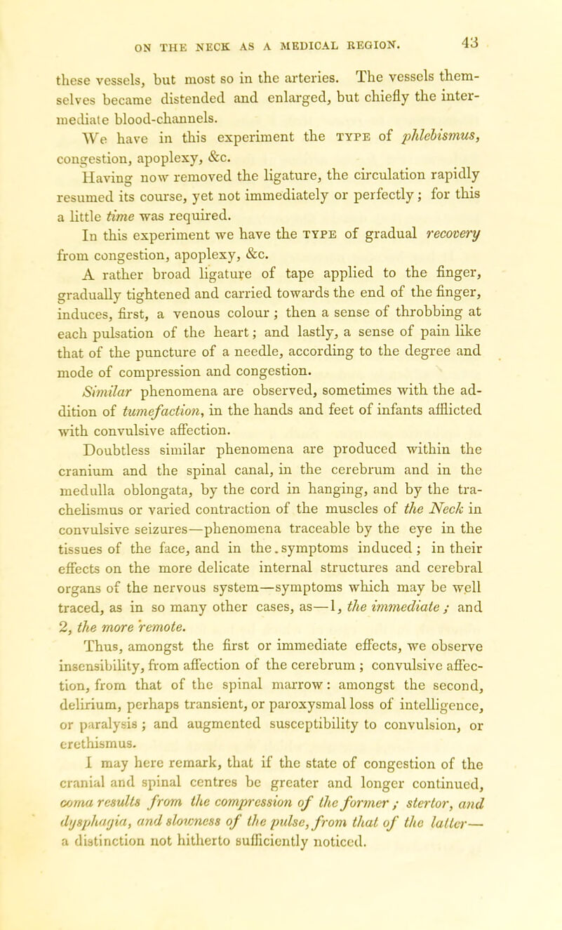 these vessels, but most so in the arteries. The vessels them- selves became distended and enlarged, but chiefly the inter- mediate blood-channels. We have in this experiment the type of phlebismus, congestion, apoplexy, &c. Having now removed the ligature, the circulation rapidly resumed its course, yet not immediately or perfectly; for this a little time was required. In this experiment we have the type of gradual recovery from congestion, apoplexy, &c. A rather broad ligature of tape applied to the finger, gradually tightened and carried towards the end of the finger, induces, first, a venous colour ; then a sense of throbbing at each pulsation of the heart; and lastly, a sense of pain like that of the puncture of a needle, according to the degree and mode of compression and congestion. Similar phenomena are observed, sometimes with the ad- dition of tumefaction, in the hands and feet of infants afflicted with convulsive affection. Doubtless similar phenomena are produced within the cranium and the spinal canal, in the cerebrum and in the medulla oblongata, by the cord in hanging, and by the tra- chelismus or varied contraction of the muscles of the Neck in convulsive seizures—phenomena traceable by the eye in the tissues of the face, and in the.symptoms induced; in their effects on the more delicate internal structures and cerebral organs of the nervous system—symptoms which may be well traced, as in so many other cases, as—1, the immediate ; and 2, the more 'remote. Thus, amongst the first or immediate effects, we observe insensibility, from affection of the cerebrum ; convulsive affec- tion, from that of the spinal marrow: amongst the second, delirium, perhaps transient, or paroxysmal loss of intelligence, or paralysis ; and augmented susceptibility to convulsion, or erethismus. I may here remark, that if the state of congestion of the cranial and spinal centres be greater and longer continued, coma results from the compression of the former ; stertor, and dysphagia, and slowness of the pulse, from that of the latter— a distinction not hitherto sufficiently noticed.