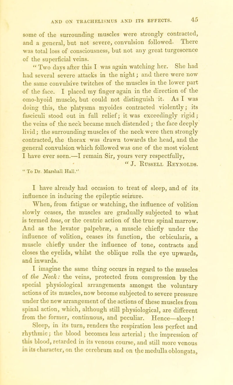 some of the surrounding muscles were strongly contracted, and a general, but not severe, convulsion followed. There was total loss of consciousness, but not any great turgescence of the superficial veins. “ Two days after this I was again watching her. She had had several severe attacks in the night; and there were now the same convulsive twitches of the muscles in the lower part of the face. I placed my finger again in the direction of the omo-hyoid muscle, but could not distinguish it. As I was doing this, the platysma myoides contracted violently; its fasciculi stood out in full relief; it was exceedingly rigid; the veins of the neck became much distended ; the face deeply livid; the surrounding muscles of the neck were then strongly contracted, the thorax was drawn towards the head, and the general convulsion which followed was one of the most violent I have ever seen.—I remain Sir, yours very respectfully, “ J. Russell Reynolds. “ To Dr. Marshall Hall.” I have already had occasion to treat of sleep, and of its influence in inducing the epileptic seizure. When, from fatigue or watching, the influence of volition slowly ceases, the muscles are gradually subjected to what is termed tone, or the centric action of the true spinal marrow. And as the levator palpebrae, a muscle chiefly under the influence of volition, ceases its function, the orbicularis, a muscle chiefly under the influence of tone, contracts and closes the eyelids, whilst the oblique rolls the eye upwards, and inwards. I imagine the same thing occurs in regard to the muscles of the Neck: the veins, protected from compression by the special physiological arrangements amongst the voluntary actions of its muscles, now become subjected to severe pressure under the new arrangement of the actions of these muscles from spinal action, which, although still physiological, are different from the former, continuous, and peculiar. Hence—sleep ! Sleep, in its turn, renders the respiration less perfect and rhythmic; the blood becomes less arterial; the impression of this blood, retarded in its venous course, and still more venous in its character, on the cerebrum and on the medulla oblongata.