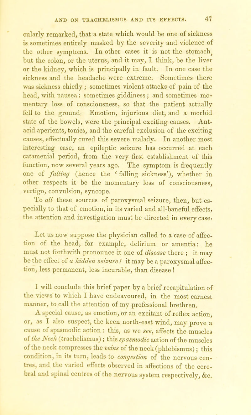 cularly remarked, that a state which would be one of sickness is sometimes entirely masked by the severity and violence of the other symptoms. In other cases it is not the stomachy but the colon, or the uterus, and it may, I think, be the liver or the kidney, which is principally in fault. In one case the sickness and the headache were extreme. Sometimes there was sickness chiefly; sometimes violent attacks of pain of the head, with nausea; sometimes giddiness; and sometimes mo- mentary loss of consciousness, so that the patient actually fell to the ground. Emotion, injurious diet, and a morbid state of the bowels, were the principal exciting causes. Ant- acid aperients, tonics, and the careful exclusion of the exciting causes, effectually cured this severe malady. In another most interesting case, an epileptic seizure has occurred at each catamenial period, from the very first establishment of this function, now several years ago. The symptom is frequently one of falling (hence the ‘ falling sickness’), whether in other respects it be the momentary loss of consciousness, vertigo, convulsion, syncope. To all these sources of paroxysmal seizure, then, but es- pecially to that of emotion, in its varied and all-baneful effects, the attention and investigation must be directed in every case- Let us now suppose the physician called to a case of affec- tion of the head, for example, delirium or amentia: he must not forthwith pronounce it one of disease there ; it may be the effect of a hidden seizure! it may be a paroxysmal affec- tion, less permanent, less incurable, than disease ! I will conclude this brief paper by a brief recapitulation of the views to which I have endeavoured, in the most earnest manner, to call the attention of my professional brethren. A special cause, as emotion, or an excitant of reflex action, or, as I also suspect, the keen north-east wind, may prove a cause of spasmodic action: this, as we see, affects the muscles of the Neck (trachelismus); this spasmodic action of the muscles of the neck compresses the veins of the neck (phlebismus); this condition, in its turn, leads to congestion of the nervous cen- tres, and the varied effects observed in affections of the cere- bral and spinal centres of the nervous system respectively, &c.