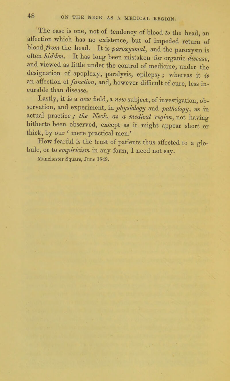 The case is one, not of tendency of blood to the head, an affection which has no existence, but of impeded return of blood from the head. It is paroxysmal, and the paroxysm is often hidden. It has long been mistaken for organic disease, and viewed as little under the control of medicine, under the designation of apoplexy, paralysis, epilepsy; whereas it is an affection of function, and, however difficult of cure, less in- curable than disease. Lastly, it is a new field, a neio subject, of investigation, ob- servation, and experiment, in physiology and pathology, as in actual practice / the Neck, as a medical region, not having hitherto been observed, except as it might appear short or thick, by our ‘ mere practical men.’ How fearful is the trust of patients thus affected to a glo- bule, or to emp>iricism in any form, I need not say. Manchester Square, June 1849.