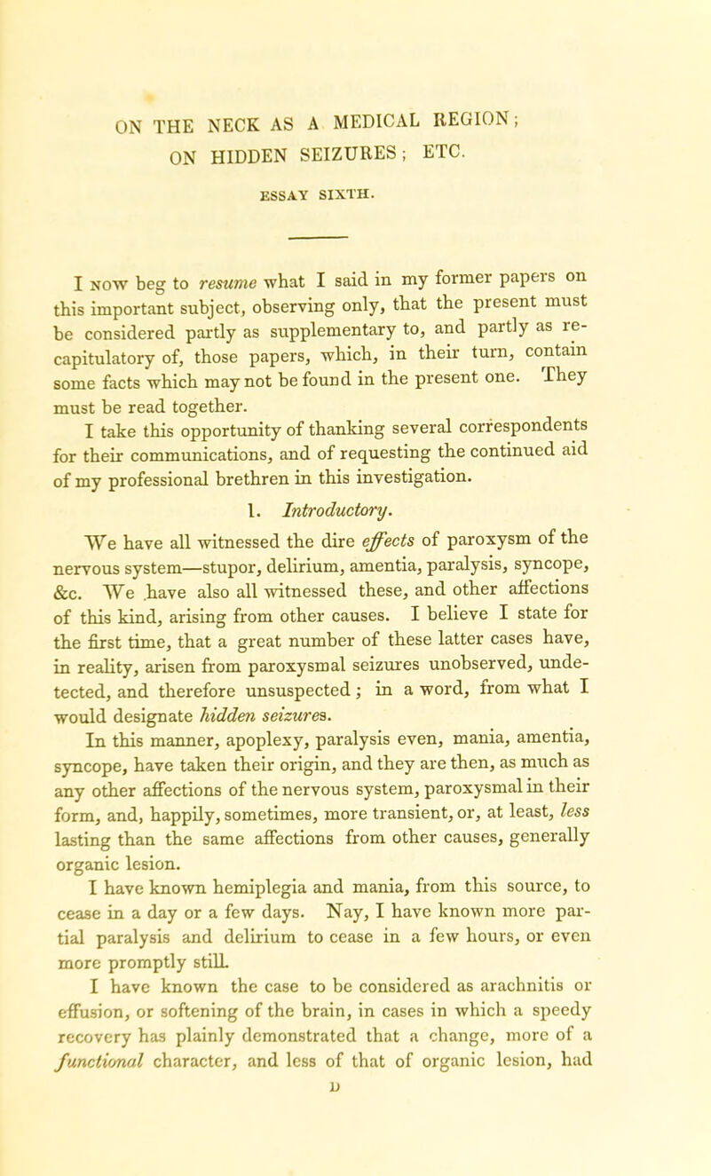 ON HIDDEN SEIZURES; ETC. ESSAY SIXTH. I now beg to resume what I said in my former papeis on this important subject, observing only, that the present must be considered partly as supplementary to, and partly as re- capitulatory of, those papers, which, in their turn, contain some facts which may not be found in the present one. They must be read together. I take this opportunity of thanking several correspondents for their communications, and of requesting the continued aid of my professional brethren in this investigation. 1. Introductory. We have all witnessed the dire effects of paroxysm of the nervous system—stupor, delirium, amentia, paralysis, syncope, &c. We .have also all witnessed these, and other affections of this kind, arising from other causes. I believe I state for the first time, that a great number of these latter cases have, in reality, arisen from paroxysmal seizures unobserved, unde- tected, and therefore unsuspected; in a word, from what I would designate hidden seizures. In this manner, apoplexy, paralysis even, mania, amentia, syncope, have taken their origin, and they are then, as much as any other affections of the nervous system, paroxysmal in their form, and, happily, sometimes, more transient, or, at least, less lasting than the same affections from other causes, generally organic lesion. I have known hemiplegia and mania, from this source, to cease in a day or a few days. Nay, I have known more par- tial paralysis and delirium to cease in a few hours, or even more promptly stilL I have known the case to be considered as arachnitis or effusion, or softening of the brain, in cases in which a speedy recovery has plainly demonstrated that a change, more of a functional character, and less of that of organic lesion, had