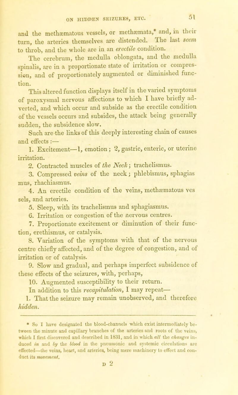 and the methsematous vessels, or methremata,* and, in their turn, the arteries themselves are distended, lhe last seem to throb, and the whole are in an erectile condition. The cerebrum, the medulla oblongata, and the medulla spinalis, are in a proportionate state of irritation or compres- sion, and of proportionately augmented or diminished func- tion. This altered function displays itself in the varied symptoms of paroxysmal nervous affections to which I have briefly ad- verted, and which occur and subside as the erectile condition of the vessels occurs and subsides, the attack being generally sudden, the subsidence slow. Such are the links of this deeply interesting chain of causes and effects :— 1. Excitement—1, emotion; 2, gastric, enteric, or uterine irritation. 2. Contracted muscles of the Neck; trachelismus. 3. Compressed veins of the neck; phlebismus, sphagias mus, rhachiasmus. 4. An erectile condition of the veins, methaunatous ves sels, and arteries. 5. Sleep, with its trachelismus and sphagiasmus. 6. Irritation or congestion of the nervous centres. 7. Proportionate excitement or diminution of their func- tion, erethismus, or catalysis. 8. Variation of the symptoms with that of the nervous centre chiefly affected, and of the degree of congestion, and of irritation or of catalysis. 9. Slow and gradual, and perhaps imperfect subsidence of these effects of the seizures, with, perhaps, 10. Augmented susceptibility to their return. In addition to this recapitulation, I may repeat— 1. That the seizure may remain unobserved, and therefore hidden. • So I have designated the blood-channels which exist intermediately be- tween the minute and capillary branches of the arteries and roots of the veins, which I first discovered and described in 1831, and in which all the changes in- duced in and by the blood in the pneumonic and systemic circulations are effected—the veins, heart, and arteries, being mere machinery to effect and con- duct its movement. D 2