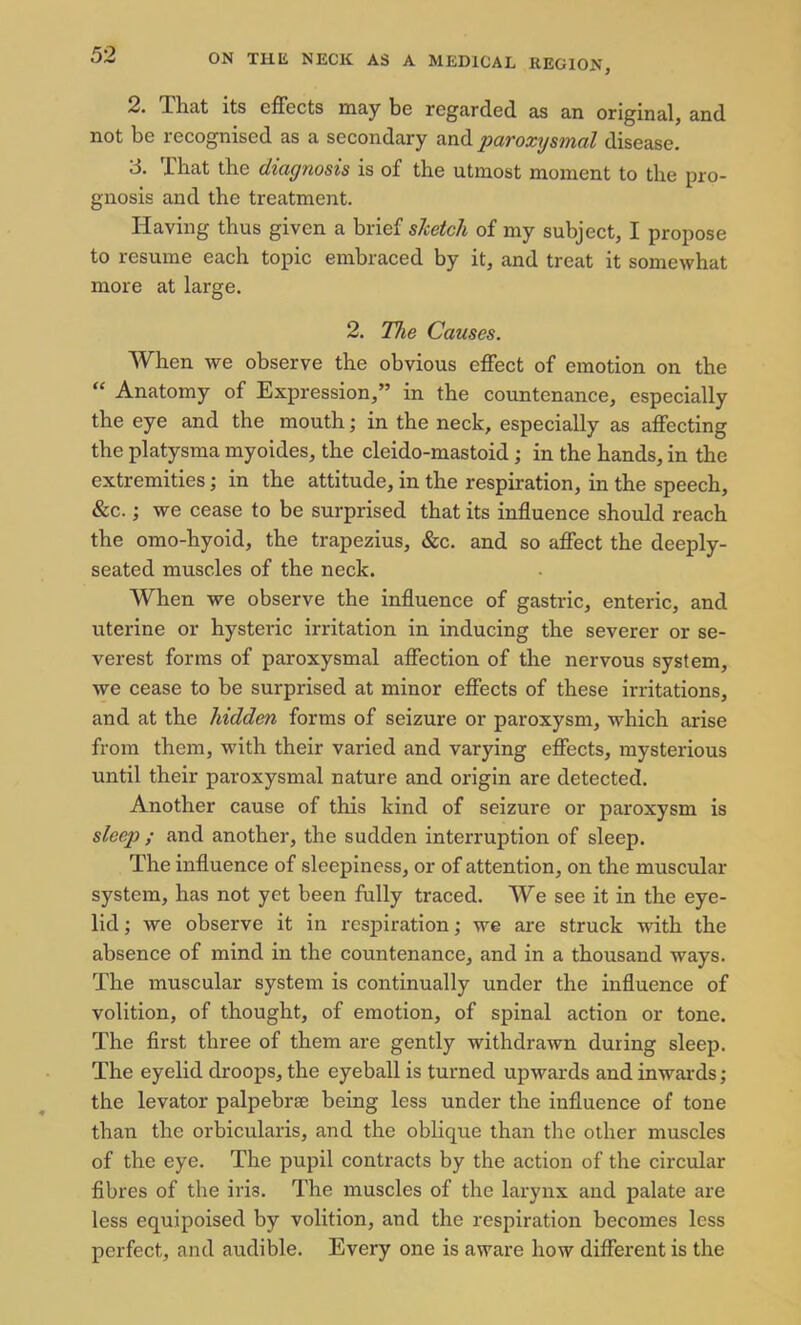 2. That its effects may be regarded as an original, and not be recognised as a secondary and paroxysmal disease. 3. That the diagnosis is of the utmost moment to the pro- gnosis and the treatment. Having thus given a brief sketch of my subject, I propose to resume each topic embraced by it, and treat it somewhat more at large. 2. The Causes. When we observe the obvious effect of emotion on the “ Anatomy of Expression,” in the countenance, especially the eye and the mouth; in the neck, especially as affecting the platysma myoides, the cleido-mastoid ; in the hands, in the extremities; in the attitude, in the respiration, in the speech, &c.; we cease to be surprised that its influence should reach the omo-hyoid, the trapezius, &c. and so affect the deeply- seated muscles of the neck. When we observe the influence of gastric, enteric, and uterine or hysteric irritation in inducing the severer or se- verest forms of paroxysmal affection of the nervous system, we cease to be surprised at minor effects of these irritations, and at the hidden forms of seizure or paroxysm, which arise from them, with their varied and varying effects, mysterious until their paroxysmal nature and origin are detected. Another cause of this kind of seizure or paroxysm is sleep ; and another, the sudden interruption of sleep. The influence of sleepiness, or of attention, on the muscular system, has not yet been fully traced. We see it in the eye- lid ; we observe it in respiration; we are struck with the absence of mind in the countenance, and in a thousand ways. The muscular system is continually under the influence of volition, of thought, of emotion, of spinal action or tone. The first three of them are gently withdrawn during sleep. The eyelid droops, the eyeball is turned upwards and inwards; the levator palpebrae being less under the influence of tone than the orbicularis, and the oblique than the other muscles of the eye. The pupil contracts by the action of the circular fibres of the iria. The muscles of the larynx and palate are less equipoised by volition, and the respiration becomes less perfect, and audible. Every one is aware how different is the