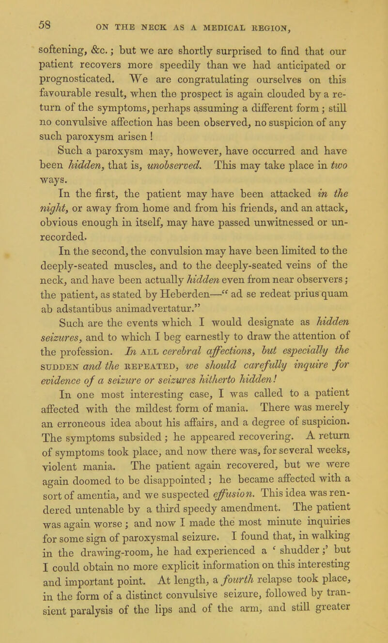 softening, &c.; but we are shortly surprised to find that our patient recovers more speedily than we had anticipated or prognosticated. We are congratulating ourselves on this favourable result, when the prospect is again clouded by a re- turn of the symptoms, perhaps assuming a different form ; still no convulsive affection has been observed, no suspicion of any such paroxysm arisen ! Such a paroxysm may, however, have occurred and have been hidden, that is, unobserved. This may take place in two ways. In the first, the patient may have been attacked in the night, or away from home and from his friends, and an attack, obvious enough in itself, may have passed unwitnessed or un- recorded. In the second, the convulsion may have been limited to the deeply-seated muscles, and to the deeply-seated veins of the neck, and have been actually hidden even from near observers; the patient, as stated by Heberden—“ ad se redeat prius quam ab adstantibus animadvertatur.” Such are the events which I would designate as hidden seizures, and to which I beg earnestly to draw the attention of the profession. In all cerebral affections, but especially the sudden and the repeated, we should carefully inquire for evidence of a seizure or seizures hitherto hidden! In one most interesting case, I was called to a patient affected with the mildest form of mania. There was merely an erroneous idea about his affairs, and a degree of suspicion. The symptoms subsided ; he appeared recovering. A return of symptoms took place, and now there was, for several weeks, violent mania. The patient again recovered, but we were again doomed to be disappointed ; he became affected with a sort of amentia, and we suspected effusion. This idea was ren- dered untenable by a third speedy amendment. The patient was again worse ; and now I made the most minute inquiries for some sign of paroxysmal seizure. I found that, in walking in the drawing-room, he had experienced a ‘ shudder; but I could obtain no more explicit information on this interesting and important point. At length, a fourth relapse took place, in the form of a distinct convulsive seizure, followed by tran- sient paralysis of the lips and of the arm, and still greater