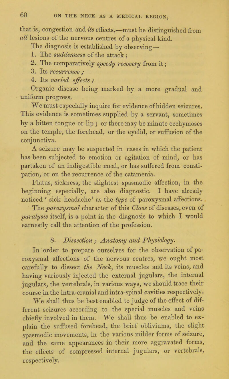 tliat is, congestion and its effects,—must be distinguished from all lesions of the nervous centres of a physical kind. The diagnosis is established by observing— 1. The suddenness of the attack ; 2. The comparatively speedy recovery from it; 3. Its recurrence ; 4. Its varied effects ; Organic disease being marked by a more gradual and uniform progress. We must especially inquire for evidence of hidden seizures. This evidence is sometimes supplied by a servant, sometimes by a bitten tongue or lip ; or there may be minute ecchymoses on the temple, the forehead, or the eyelid, or suffusion of the conjunctiva. A seizure may be suspected in cases in which the patient has been subjected to emotion or agitation of mind, or has partaken of an indigestible meal, or has suffered from consti- pation, or on the recurrence of the catamenia. Flatus, sickness, the slightest spasmodic affection, in the beginning especially, are also diagnostic. I have already noticed c sick headache’ as the type of paroxysmal affections. The paroxysmal character of this Class of diseases, even of paralysis itself, is a point in the diagnosis to which I would earnestly call the attention of the profession. 8. Dissection ; Anatomy and Physiology. In order to prepare ourselves for the observation of pa- roxysmal affections of the nervous centres, we ought most carefully to dissect the Neck, its muscles and its veins, and having variously injected the external jugulars, the internal jugulars, the vertebrals, in various ways, we should trace their course in the intra-cranial and intra-spinal cavities respectively. We shall thus be best enabled to judge of the effect of dif- ferent seizures according to the special muscles and veins chiefly involved in them. We shall thus be enabled to ex- plain the suffused forehead, the brief obliviums, the slight spasmodic movements, in the various milder forms of seizure, and the same appearances in their more aggravated forms, the effects of compressed internal jugulars, or vertebrals, respectively.