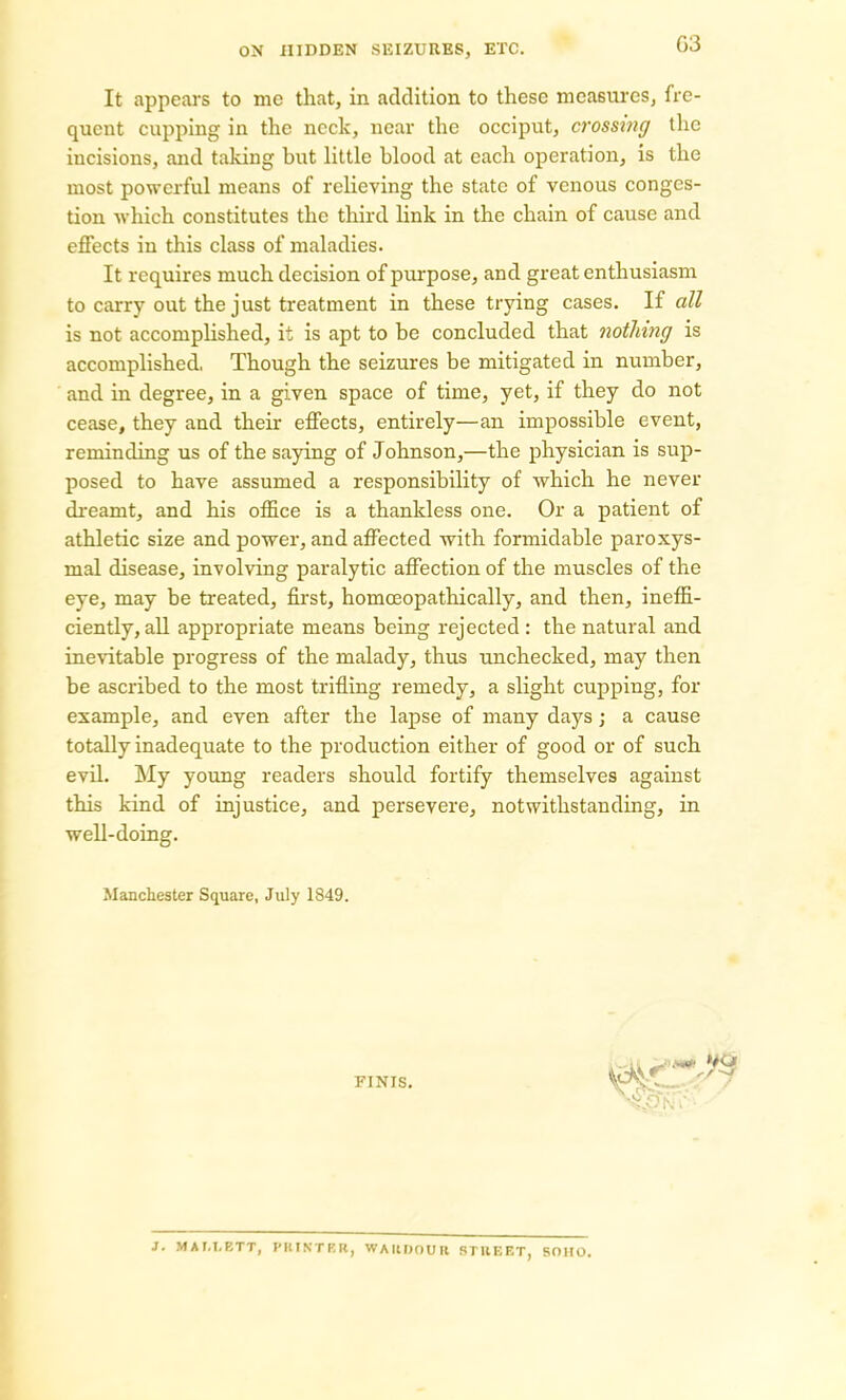 03 It appears to me that, in addition to these measures, fre- quent cupping in the neck, near the occiput, crossing the incisions, and taking but little blood at each operation, is the most powerful means of relieving the state of venous conges- tion which constitutes the third link in the chain of cause and effects in this class of maladies. It requires much decision of purpose, and great enthusiasm to carry out the just treatment in these trying cases. If all is not accomplished, it is apt to be concluded that nothing is accomplished, Though the seizures be mitigated in number, and in degree, in a given space of time, yet, if they do not cease, they and then- effects, entirely—an impossible event, reminding us of the saying of Johnson,—the physician is sup- posed to have assumed a responsibility of which he never dreamt, and his office is a thankless one. Or a patient of athletic size and power, and affected with formidable paroxys- mal disease, involving paralytic affection of the muscles of the eye, may be treated, first, homceopathically, and then, ineffi- ciently, all appropriate means being rejected: the natural and inevitable progress of the malady, thus unchecked, may then be ascribed to the most trifling remedy, a slight cupping, for example, and even after the lapse of many days; a cause totally inadequate to the production either of good or of such evil. My young readers should fortify themselves against this kind of injustice, and persevere, notwithstanding, in well-doing. Manchester Square, July 1849. FINIS. J. MAM.ETT, PRINTER, WAIUJOUH STREET, SOHO.