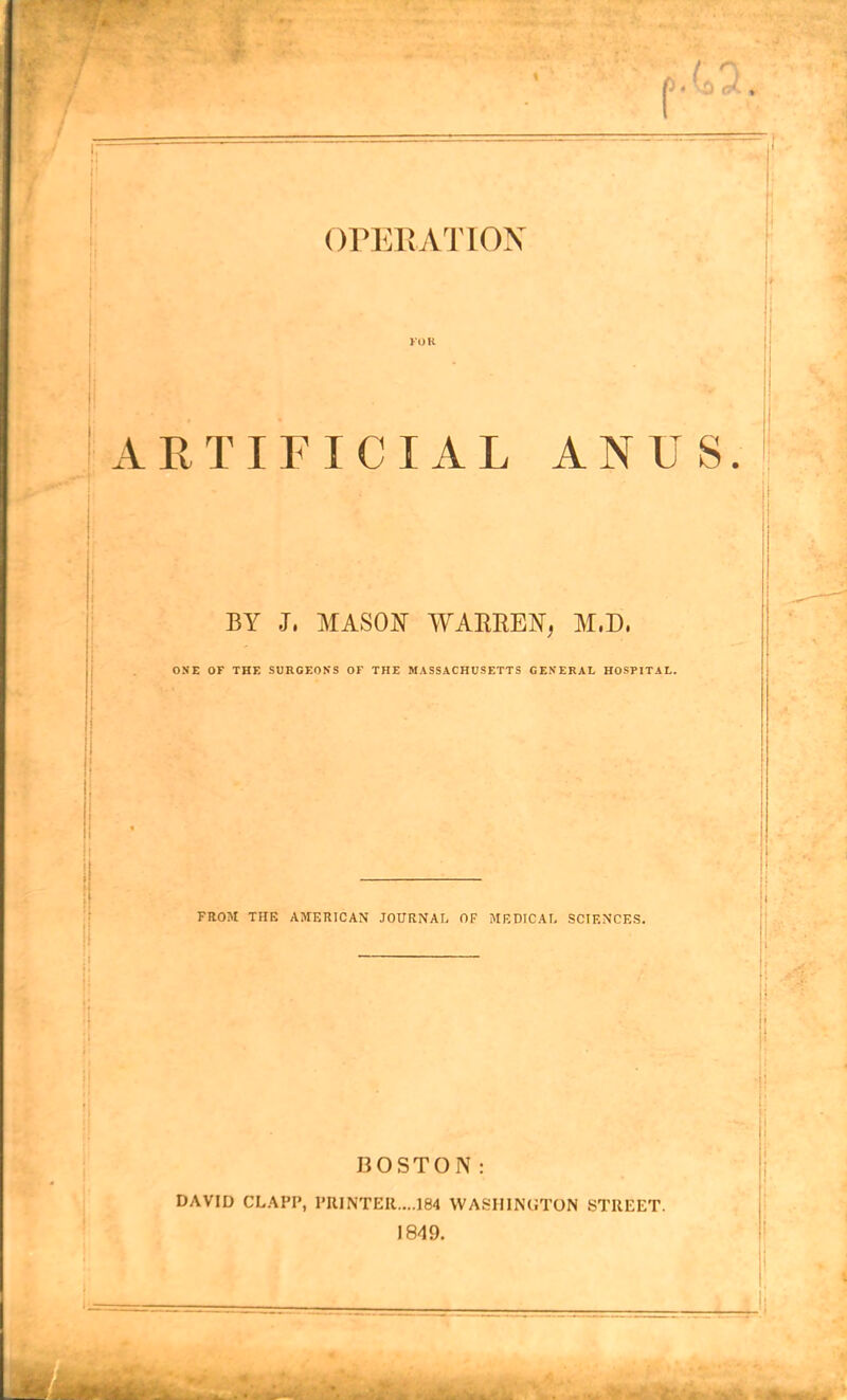 I' OPERATION ARTIFICIAL ANUS. BY J, MASON WARREN, M.D. ONE OF THE SURGEONS OF THE MASSACHUSETTS GENERAL HOSPITAL. FROM THE AMERICAN JOURNAL OF MEDICAL SCIENCES. BOSTON: DAVID CLAPP, PRINTER....184 WASHINGTON STREET. 1849.