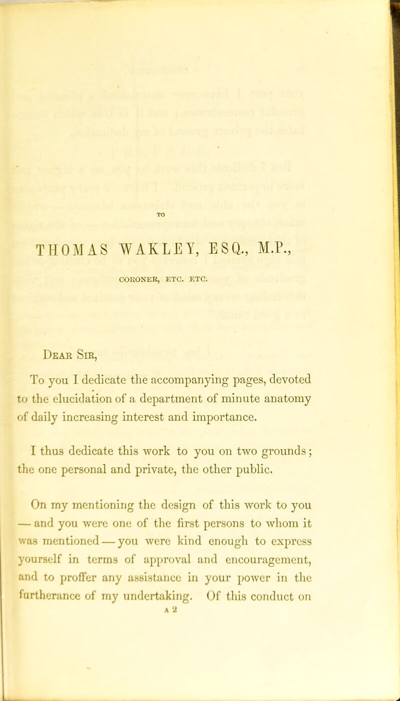 TO THOMAS WAR LEA, ESQ., M.P., CORONER, ETC. ETC. Dear Sir, To you I dedicate the accompanying pages, devoted to the elucidation of a department of minute anatomy of daily increasing interest and importance. I thus dedicate this work to you on two grounds; the one personal and private, the other public. On rny mentioning the design of this work to you — and you were one of the first persons to whom it was mentioned — you were kind enough to express yourself in terms of approval and encouragement, and to profFer any assistance in your power in the furtherance of my undertaking. Of this conduct on A 2