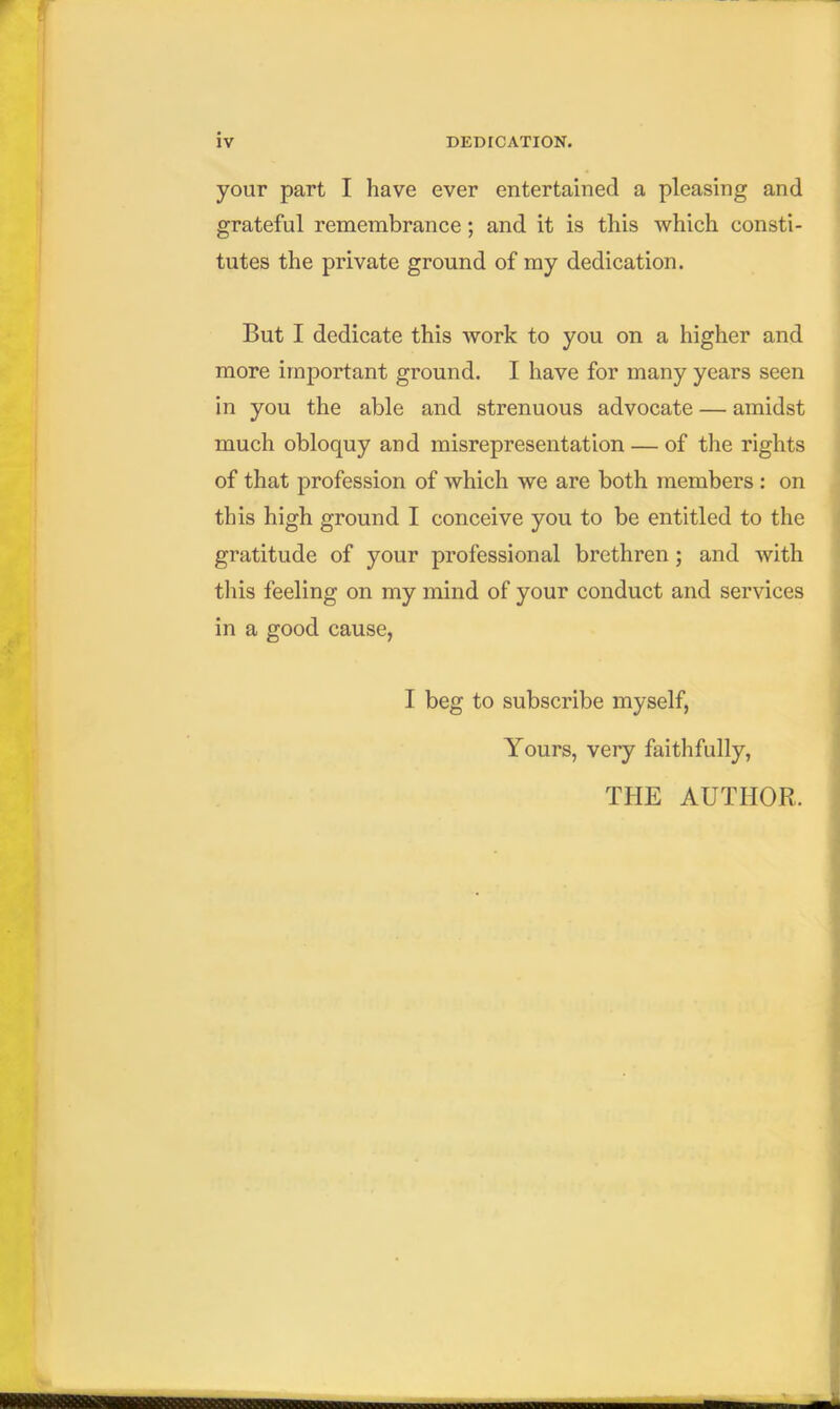 your part I have ever entertained a pleasing and grateful remembrance; and it is this which consti- tutes the private ground of my dedication. But I dedicate this work to you on a higher and more important ground. I have for many years seen in you the able and strenuous advocate — amidst much obloquy and misrepresentation — of the rights of that profession of which we are both members : on this high ground I conceive you to be entitled to the gratitude of your professional brethren ; and with this feeling on my mind of your conduct and services in a good cause, I beg to subscribe myself, Yours, very faithfully, THE AUTHOR, — ...n —