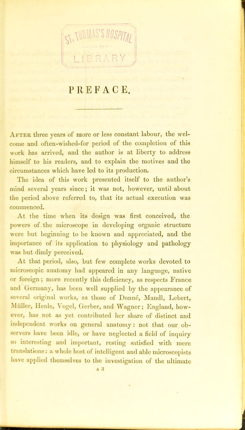 a RY PREFACE. After three years of more or less constant labour, the wel- come and often-wished-for period of the completion of this work has arrived, and the author is at liberty to address himself to his readers, and to explain the motives and the circumstances which have led to its production. The idea of this work presented itself to the author’s mind several years since; it was not, however, until about the period above referred to, that its actual execution was commenced. At the time when its design was first conceived, the powers of the microscope in developing organic structure were but beginning to be known and appreciated, and the importance of its application to physiology and pathology was but dimly perceived. At that period, also, but few complete works devoted to microscopic anatomy had appeared in any language, native or foreign; more recently this deficiency, as respects France and Germany, has been well supplied by the appearance of several original works, as those of Donne, Mandl, Lebert, M filler, Henle, Vogel, Gerber, and Wagner; England, how- ever, has not as yet contributed her share of distinct and independent works on general anatomy : not that our ob- servers have been idle, or have neglected a field of inquiry so interesting and important, resting satisfied with mere translations : a whole host of intelligent and able microscopists have applied themselves to the investigation of the ultimate