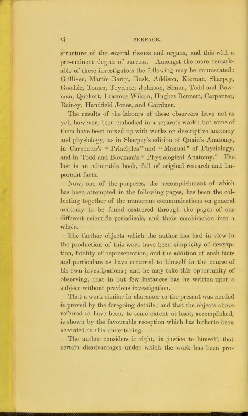 structure of the several tissues and organs, and this with a pre-eminent degree of success. Amongst the more remark- able of these investigators the following may be enumerated: Gillliver, Martin Barry, Busk, Addison, Kiernan, Sharpey, Goodsir, Tomes, Toynbee, Johnson, Simon, Todd and Bow- man, Quekett, Erasmus Wilson, Hughes Bennett, Carpenter, Rainey, Handheld Jones, and Gairdner. The results of the labours of these observers have not as yet, however, been embodied in a separate work ; but some of them have been mixed up with works on descriptive anatomy and physiology, as in Sharpey’s edition of Quain’s Anatomy, in Carpenter’s “ Principles ” and “ Manual ” of Physiology, and in Todd and Bowman’s “ Physiological Anatomy.” The last is an admirable book, full of original research and im- portant facts. Now, one of the purposes, the accomplishment of which has been attempted in the following pages, has been the col- lecting together of the numerous communications on general anatomy to be found scattered through the pages of our different scientific periodicals, and their combination into a whole. The further objects which the author has had in view in the production of this work have been simplicity of desci’ip- tion, fidelity of representation, and the addition of such facts and particulars as have occurred to himself in the course of his own investigations; and he may take this opportunity of observing, that in but few instances has he written upon a subject without previous investigation. That a work similar in character to the present was needed is proved by the foregoing details; and that the objects above referred to have been, to some extent at least, accomplished, is shown by the favourable reception which has hitherto been accorded to this undertaking. The author considers it right, in justice to himself, that certain disadvantages under which the work has been pro-