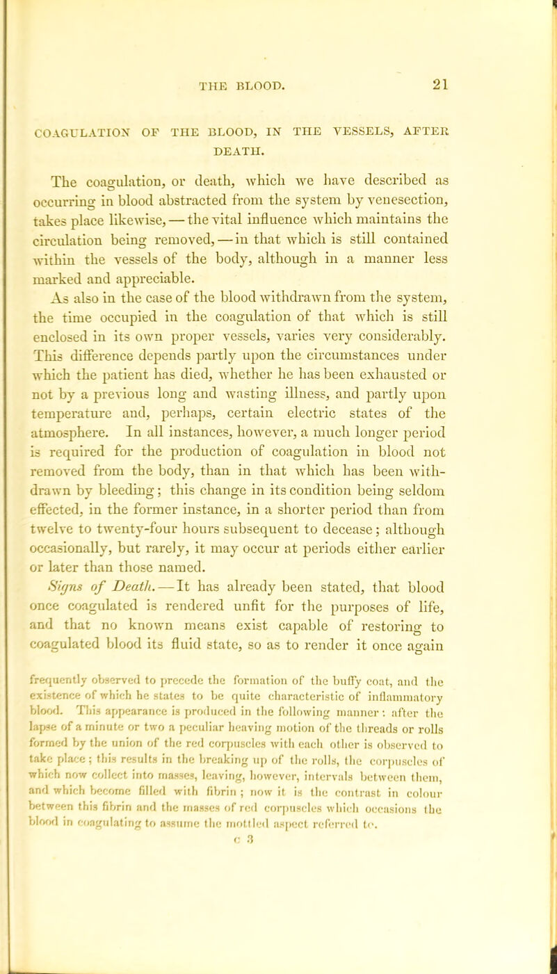 COAGULATION OF THE BLOOD, IN THE VESSELS, AFTER DEATH. The coagulation, or death, which we have described as occurring in blood abstracted from the system by venesection, takes place likewise, — the vital influence which maintains the circulation being removed, — in that which is still contained within the vessels of the body, although in a manner less marked and appreciable. As also in the case of the blood withdrawn from the system, tbe time occupied in the coagulation of that which is still enclosed in its own proper vessels, varies very considerably. This difference depends partly upon the circumstances under which the patient has died, whether he has been exhausted or not by a previous long and wasting illness, and partly upon temperature and, perhaps, certain electric states of the atmosphere. In all instances, however, a much longer period is required for the production of coagulation in blood not removed from the body, than in that which has been with- drawn by bleeding; this change in its condition being seldom effected, in the former instance, in a shorter period than from twelve to twenty-four hours subsequent to decease; although occasionally, but rarely, it may occur at periods either earlier or later than those named. Signs of Death. — It has already been stated, that blood once coagulated is rendered unfit for the purposes of life, and that no known means exist capable of restoring to coagulated blood its fluid state, so as to render it once again frequently observed to precede the formation of the bully coat, and the existence of which he states to be quite characteristic of inflammatory blood. This appearance is produced in the following manner: after the lapse of a minute or two a peculiar heaving motion of the threads or rolls formed by the union of the red corpuscles with each other is observed to take place; this results in the breaking up of the rolls, (he corpuscles of which now collect into masses, leaving, however, intervals between them, and which become filled with fibrin ; now it is the contrast in colour between this fibrin and the masses of red corpuscles which occasions tbe blood in coagulating to assume the mottled aspect referred to.