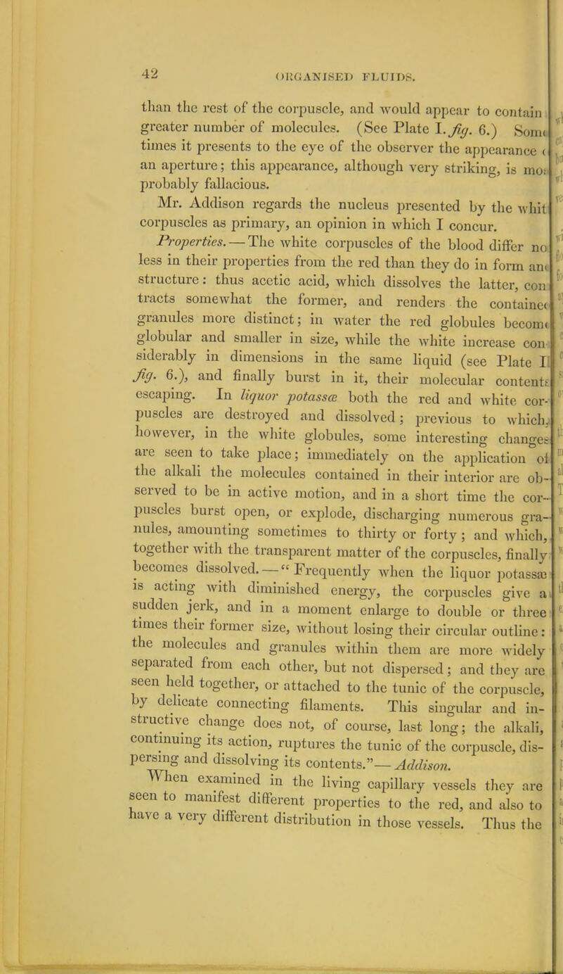 than the rest of the corpuscle, and would appear to contain greater number of molecules. (See Plate I .Jig. 6.) Some times it presents to the eye of the observer the appearance < an aperture; this appearance, although very striking, is mo; probably fallacious. Mr. Addison regards the nucleus presented by the whit corpuscles as primary, an opinion in which I concur. Properties. — The white corpuscles of the blood differ no less in their properties from the red than they do in form am stiuctuie. thus acetic acid, which dissolves the latter, con tracts somewhat the former, and renders the contains granules more distinct; in water the red globules beconn globular and smaller in size, while the white increase con siderably in dimensions in the same liquid (see Plate I. fig- d.), and finally burst in it, their molecular contents escaping. In liquor potassce both the red and white cor- puscles are destroyed and dissolved; previous to which, however, in the white globules, some interesting changes aie seen to take place; immediately on the application ol the alkali the molecules contained in their interior are ob- seived to be in active motion, and in a short time the cor puscles burst open, or explode, discharging numerous gra- nules, amounting sometimes to thirty or forty; and which, togethei with the transparent matter of the corpuscles, finally becomes dissolved. — “ Frequently when the liquor potass* is acting Avith diminished energy, the corpuscles give a sudden jerk, and in a moment enlarge to double or three times their former size, without losing their circular outline: the molecules and granules within them are more Avidely separated from each other, but not dispersed; and they are seen held together, or attached to the tunic of the corpuscle, by delicate connecting filaments. This singular and in- structive change does not, of course, last long; the alkali, continuing its action, ruptures the tunic of the corpuscle, dis- persing and dissolving its contents.”— Addison. hen examined in the living capillary vessels they are seen to manifest different properties to the red, and also to have a very different distribution in those vessels. Thus the