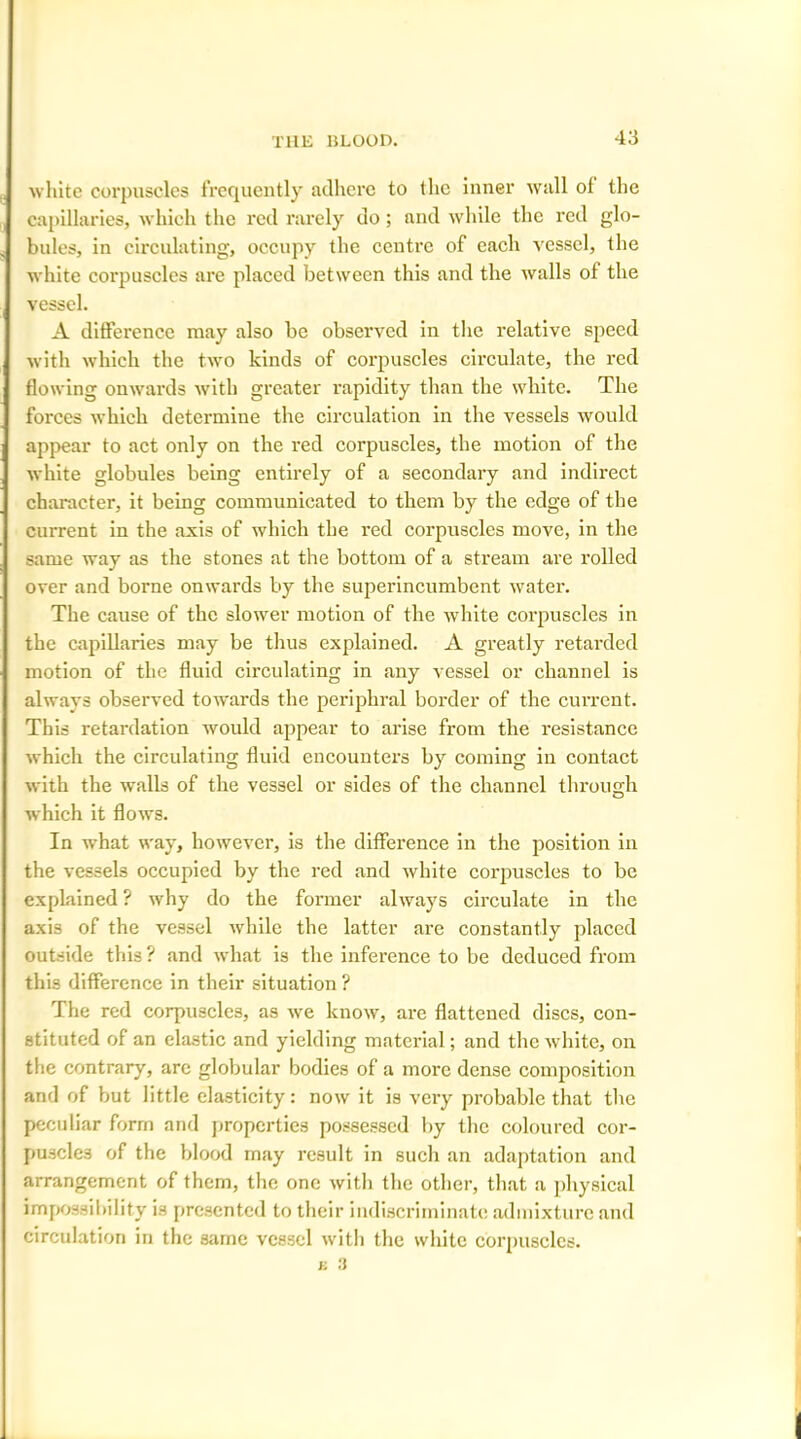 white corpuscles frequently adhere to the inner wall ol the capillaries, which the red rarely do; and while the red glo- bules, in circulating, occupy the centre of each vessel, the white corpuscles are placed between this and the walls of the vessel. A difference may also be observed in the relative speed with which the two kinds of corpuscles circulate, the red flowing onwards with greater rapidity than the white. The forces which determine the circulation in the vessels would appear to act only on the red corpuscles, the motion of the white globules being entirely of a secondary and indirect character, it being communicated to them by the edge of the current in the axis of which the red corpuscles move, in the same way as the stones at the bottom of a stream are rolled over and borne onwards by the superincumbent water. The cause of the slower motion of the white corpuscles in the capillaries may be thus explained. A greatly retarded motion of the fluid circulating in any vessel or channel is always observed towards the periphral border of the current. This retardation would appear to arise from the resistance which the circulating fluid encounters by coming in contact with the walls of the vessel or sides of the channel through which it flows. In what way, however, is the difference in the position in the vessels occupied by the red and white corpuscles to be explained ? why do the former always circulate in the axis of the vessel while the latter are constantly placed outside this ? and what is the inference to be deduced from th is difference in their situation ? The red corpuscles, as we know, are flattened discs, con- stituted of an elastic and yielding material; and the white, on the contrary, are globular bodies of a more dense composition and of but little elasticity: now it is very probable that the peculiar form and properties possessed by the coloured cor- puscles of the blood may result in such an adaptation and arrangement of them, the one with the other, that a physical impossibility is presented to their indiscriminate admixture and circulation in the same vessel with the white corpuscles.