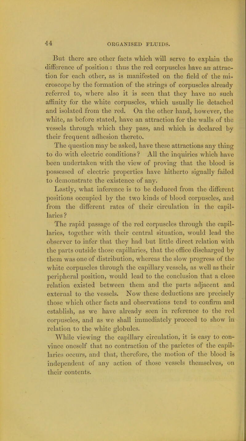 But there are other facts which will serve to explain the difference of position : thus the red corpuscles have an attrac- tion for each other, as is manifested on the field of the mi- croscope by the formation of the strings of corpuscles already referred to, where also it is seen that they have no such affinity for the white corpuscles, which usually lie detached and isolated from the red. On the other hand, however, the white, as before stated, have an attraction for the walls of the vessels through which they pass, and which is declared by their frequent adhesion thereto. The question may be asked, have these attractions any thing to do with electric conditions ? All the inquiries which have been undertaken with the view of proving that the blood is possessed of electric properties have hitherto signally failed to demonstrate the existence of any. Lastly, what inference is to be deduced from the different positions occupied by the two kinds of blood corpuscles, and from the different rates of their circulation in the capil- laries ? The rapid passage of the red corpuscles through the capil- laries, together with their central situation, would lead the observer to infer that they had but little direct relation with the parts outside those capillaries, that the office discharged by them was one of distribution, whereas the slow progress of the white corpuscles through the capillary vessels, as well as their peripheral position, would lead to the conclusion that a close relation existed between them and the parts adjacent and external to the vessels. Now these deductions are precisely those which other facts and observations tend to confirm and establish, as we have already seen in reference to the red corpuscles, and as we shall immediately proceed to show in relation to the white globules. While viewing the capillary circulation, it is easy to con- vince oneself that no contraction of the parietes of the capil- laries occurs, and that, therefore, the motion of the blood is independent of any action of those vessels themselves, on their contents.