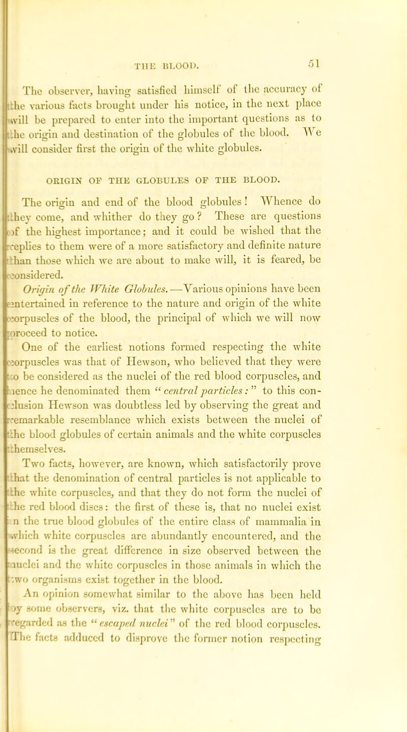 The observer, having satisfied himself of flic accuracy of :the various facts brought under his notice, in the next place will be prepared to enter into the important questions as to •;he origin and destination of the globules of the blood. V e will consider first the origin of the white globules. ORIGIN OF THE GLOBULES OF THE BLOOD. The origin and end of the blood globules ! Whence do :hey come, and whither do they go ? These are questions )f the highest importance; and it could be wished that the replies to them were of a more satisfactory and definite nature :han those which we are about to make will, it is feared, be considered. Origin of the White Globules.—Various opinions have been ■ entertained in reference to the nature and origin of the white corpuscles of the blood, the principal of which we will now mroceed to notice. One of the earliest notions formed respecting the white ■ corpuscles was that of Ilewson, who believed that they were • :o be considered as the nuclei of the red blood corpuscles, and :nence he denominated them “ central particles: ” to this con- clusion Hewson was doubtless led by observing the great and :remarkable resemblance which exists between the nuclei of :he blood globules of certain animals and the white corpuscles :;hemselves. Two facts, however, are known, which satisfactorily prove :hat the denomination of central particles is not applicable to the white corpuscles, and that they do not form the nuclei of he red blood discs: the first of these is, that no nuclei exist n the true blood globules of the entire class of mammalia in which white corpjuscles are abundantly encountered, and the second is the great difference in size observed between the luclei and the white corpuscles in those animals in which the t:wo organisms exist together in the blood. An opinion somewhat similar to the above has been held jy some observers, viz. that the white corpuscles arc to be regarded as the “escaped nuclei'’'’ of the red blood corpuscles. The facts adduced to disprove the former notion respecting