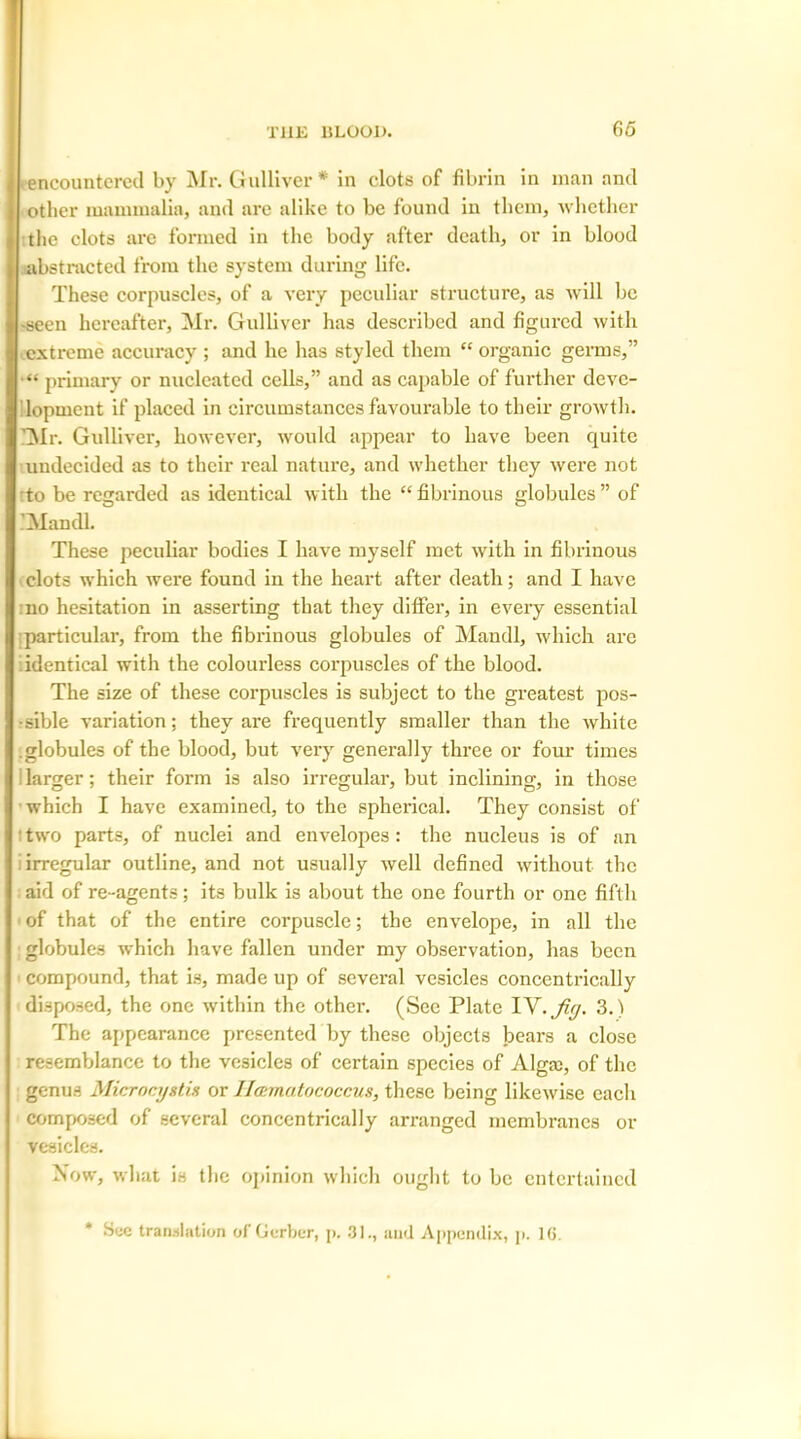 65 • encountered by Mr. Gulliver* in clots of fibrin in man and other mammalia, and arc alike to be found in them, whether the clots are formed in the body after death, or in blood abstracted from the system during life. These corpuscles, of a very peculiar structure, as will be •seen hereafter, Mr. Gulliver has described and figured with extreme accuracy ; and he has styled them “ organic germs,” •“ primary or nucleated cells,” and as capable of further deve- lopment if placed in circumstances favourable to their growth. 'Mr. Gulliver, however, would appear to have been quite undecided as to their real nature, and whether they were not to be regarded as identical with the “fibrinous globules” of IMandl. These peculiar bodies I have myself met with in fibrinous clots which were found in the heart after death; and I have no hesitation in asserting that they differ, in every essential particular, from the fibrinous globules of Mandl, which are identical with the colourless corpuscles of the blood. The size of these corpuscles is subject to the greatest pos- sible variation; they are frequently smaller than the white .globules of the blood, but very generally three or four times larger; their form is also irregular, but inclining, in those which I have examined, to the spherical. They consist of : two parts, of nuclei and envelopes: the nucleus is of an irregular outline, and not usually well defined without the aid of re-agents; its bulk is about the one fourth or one fifth of that of the entire corpuscle; the envelope, in all the globules which have fallen under my observation, has been compound, that is, made up of several vesicles concentrically disposed, the one within the other. (See Plate YV.Jifj. 3.) The appearance presented by these objects bears a close resemblance to the vesicles of certain species of Alga:, of the genus Microcystis or llamatococcus, these being likewise each composed of several concentrically arranged membranes or vesicles. Now, what is the opinion which ought to be entertained