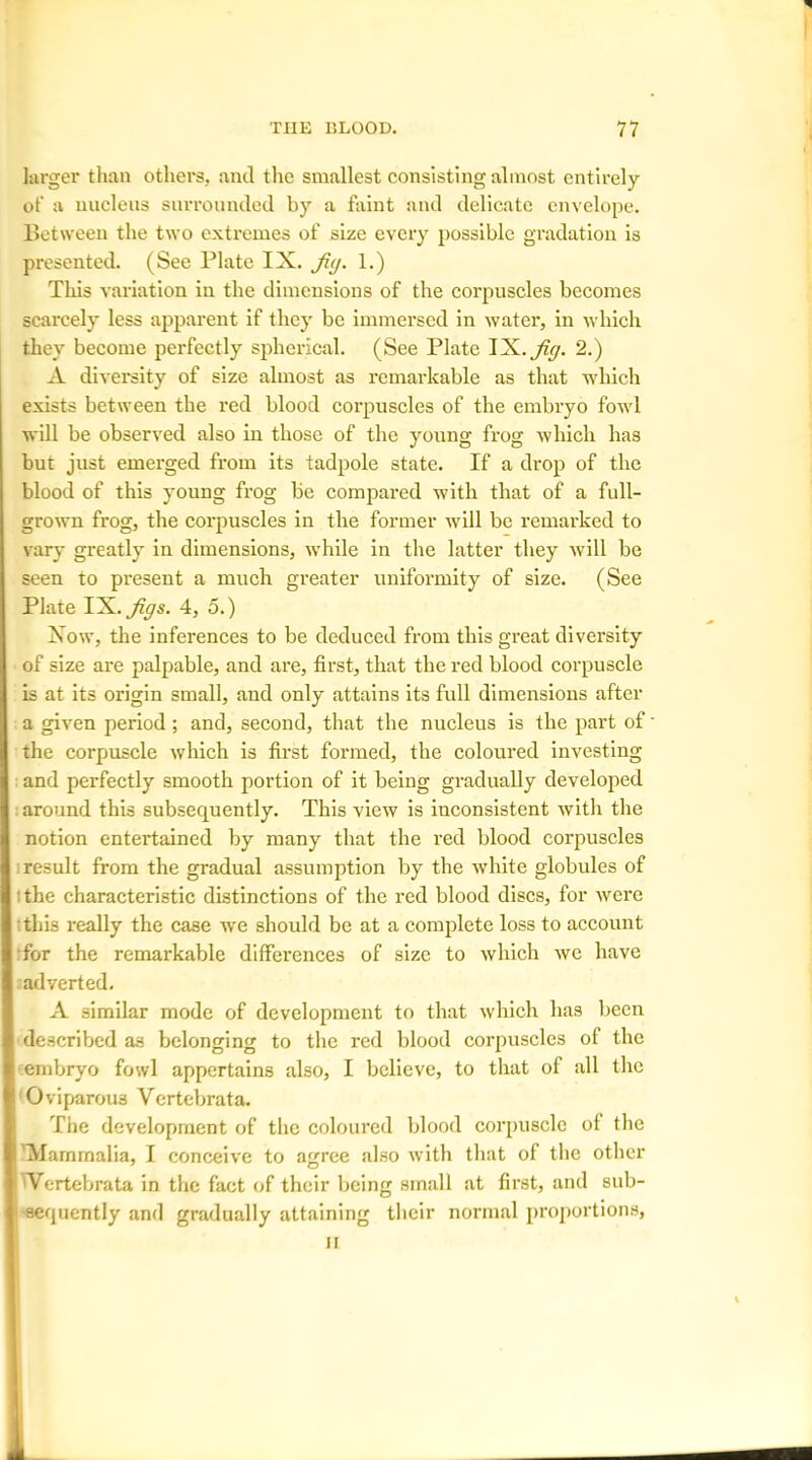 larger than others, and the smallest consisting almost entirely of a nucleus surrounded by a faint and delicate envelope. Between the two extremes of size every possible gradation is presented. (See Plate IX. Jit/. 1.) This variation in the dimensions of the corpuscles becomes scarcely less apparent if they be immersed in water, in which they become perfectly spherical. (See Plate I JL.Jig. 2.) A diversity of size almost as remarkable as that which exists between the red blood corpuscles of the embryo fowl will be observed also in those of the young frog which has but just emerged from its tadpole state. If a drop of the blood of this young frog be compared with that of a full- grown frog, the corpuscles in the former will be remarked to vary greatly in dimensions, while in the latter they will be seen to present a much greater uniformity of size. (See Plate YK.Jigs. 4, 5.) Xow, the inferences to be deduced from this great diversity of size are palpable, and are, first, that the red blood corpuscle is at its origin small, and only attains its full dimensions after a given period; and, second, that the nucleus is the part of the corpuscle which is first formed, the coloured investing and perfectly smooth portion of it being gradually developed around this subsequently. This view is inconsistent with the notion entertained by many that the red blood corpuscles result from the gradual assumption by the white globules of the characteristic distinctions of the red blood discs, for were this really the case we should be at a complete loss to account for the remarkable differences of size to which we have adverted. A similar mode of development to that which has been described as belonging to the red blood corpuscles ol the embryo fowl appertains also, I believe, to that of all the Oviparous Vertebrata. The development of the coloured blood corpuscle of the Mammalia, I conceive to agree also with that of the other 'Vertebrata in the fact of their being small at first, and sub- sequently and gradually attaining their normal proportions, ii