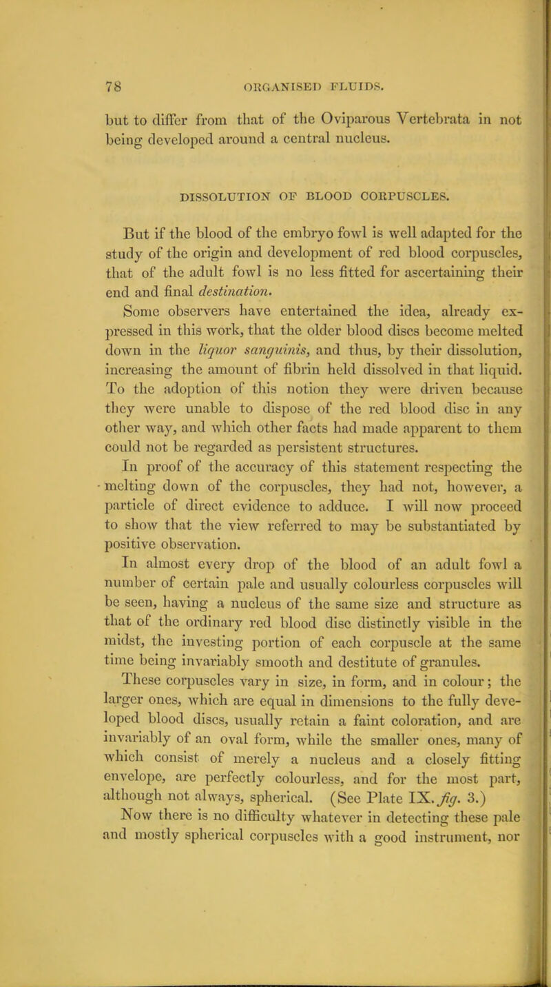 but to differ from that of the Oviparous Vertebrata in not being developed around a central nucleus. DISSOLUTION OF BLOOD CORPUSCLES. But if the blood of the embryo fowl is well adapted for the study of the origin and development of red blood corpuscles, that of the adult fowl is no less fitted for ascertaining their end and final destination. Some observers have entertained the idea, already ex- pressed in this work, that the older blood discs become melted down in the liquor sanguinis, and thus, by their dissolution, increasing the amount of fibrin held dissolved in that liquid. To the adoption of this notion they were driven because they were unable to dispose of the red blood disc in any other way, and which other facts had made apparent to them could not be regarded as persistent structures. In proof of the accuracy of this statement respecting the inciting down of the corpuscles, they had not, however, a particle of direct evidence to adduce. I will now proceed to show that the view referred to may be substantiated by positive observation. In almost every drop of the blood of an adult fowl a number of certain pale and usually colourless corpuscles will be seen, having a nucleus of the same size and structure as that of the ordinary rod blood disc distinctly visible in the midst, the investing portion of each corpuscle at the same time being invariably smooth and destitute of granules. These corpuscles vary in size, in form, and in colour; the larger ones, which are equal in dimensions to the fully deve- loped blood discs, usually retain a faint coloration, and are invariably of an oval form, while the smaller ones, many of which consist of merely a nucleus and a closely fitting although not always, spherical. (See Plate IX.jfy. 3.) Now there is no difficulty whatever in detecting these pale and mostly spherical corpuscles with a good instrument, nor