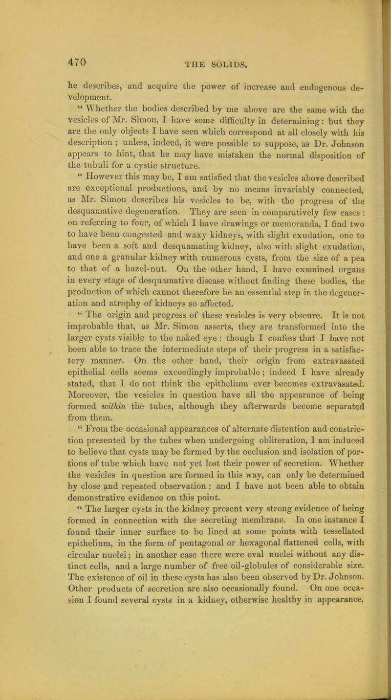 lie describes, and acquire the power of increase and endogenous de- velopment. “ Whether the bodies described by me above are the same with the vesicles of Mr. Simon, I have some difficulty in determining: but they are the only objects I have seen which correspond at all closely with his description ; unless, indeed, it were possible to suppose, as Dr. Johnson appears to hint, that he may have mistaken the normal disposition of the tubuli for a cystic structure. “ However this may be, I am satisfied that the vesicles above described are exceptional productions, and by no means invariably connected, as Mr. Simon describes his vesicles to be, with the progress of the desquamative degeneration. They are seen in comparatively few cases : on referring to four, of which I have drawings or memoranda, I find two to have been congested and waxy kidneys, with slight exudation, one to have been a soft and desquamating kidney, also with slight exudation, and one a granular kidney with numerous cysts, from the size of a pea to that of a hazel-nut. On the other hand, I have examined organs in every stage of desquamative disease without finding these bodies, the production of which cannot therefore be an essential step in the degener- ation and atrophy of kidneys so affected. “ The origin and progress of these vesicles is very obscure. It is not improbable that, as Mr. Simon asserts, they are transformed into the larger cysts visible to the naked eye : though I confess that I have not been able to trace the intermediate steps of their progress in a satisfac- tory manner. On the other hand, their origin from extravasated epithelial cells seems exceedingly improbable; indeed I have already stated, that I do not think the epithelium ever becomes extravasated. Moreover, the vesicles in question have all the appearance of being formed within the tubes, although they afterwards become separated from them. “ From the occasional appearances of alternate distention and constric- tion presented by the tubes when undergoing obliteration, I am induced to believe that cysts may be formed by the occlusion and isolation of por- tions of tube which have not yet lost their power of secretion. Whether the vesicles in question are formed in this way, can only be determined by close and repeated observation : and I have not been able to obtain demonstrative evidence on this point. “ The larger cysts in the kidney present very strong evidence of being formed in connection with the secreting membrane. In one instance I found their inner surface to be lined at some points with tessellated epithelium, in the form of pentagonal or hexagonal flattened cells, with circular nuclei; in another case there were oval nuclei without any dis- tinct cells, and a large number of free oil-globules of considerable size. The existence of oil in these cysts has also been observed by Dr. Johnson. Other products of secretion are also occasionally found. On one occa- sion I found several cysts in a kidney, otherwise healthy in appearance,