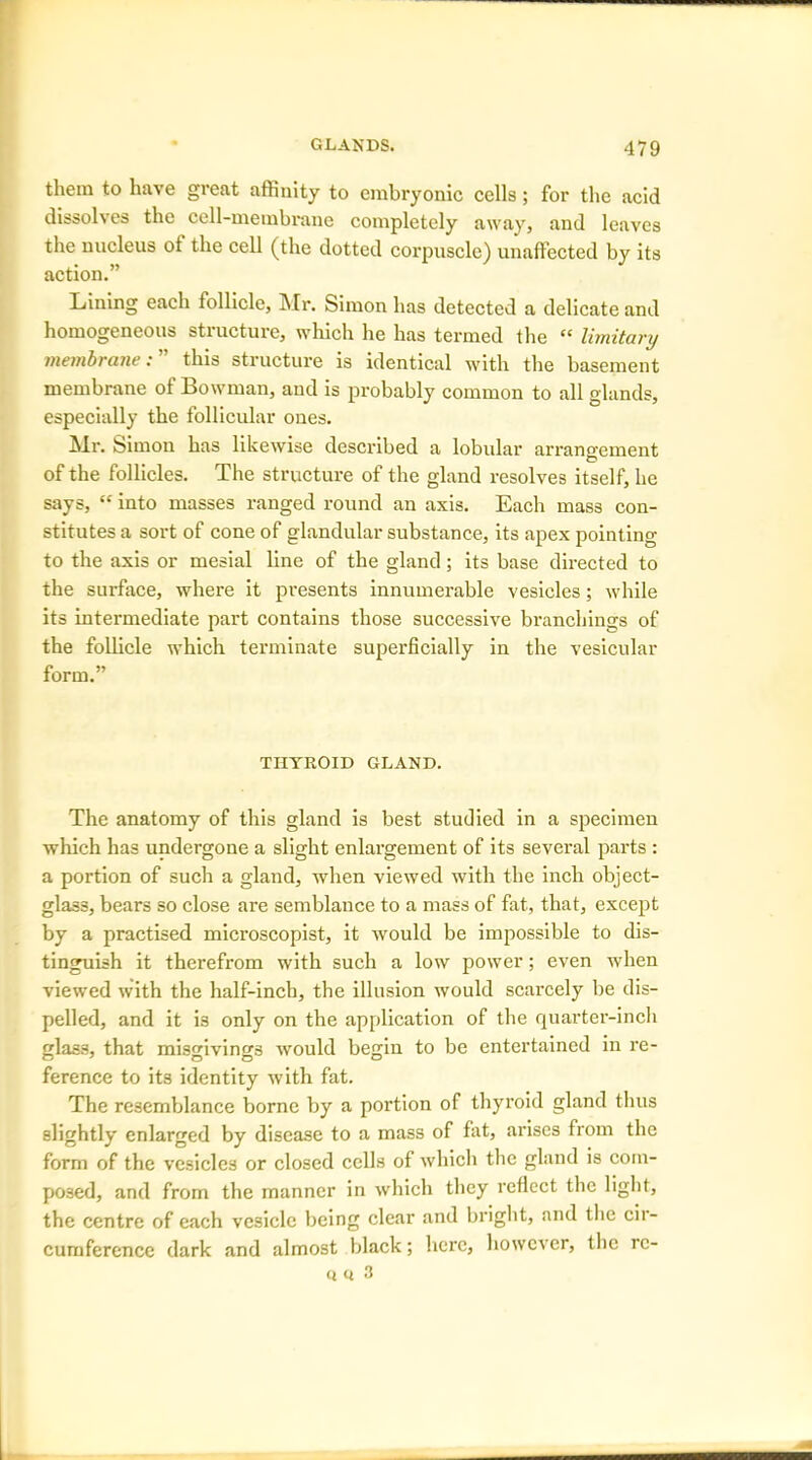 them to have great affinity to embryonic cells; for the acid dissolves the cell-membrane completely away, and leaves the nucleus of the cell (the dotted corpuscle) unaffected by its action.” Lining each follicle, Mr. Simon has detected a delicate and homogeneous structure, which he has termed the “ limitary membrane: ” this structure is identical with the basement membrane of Bowman, and is probably common to all glands, especially the follicular ones. Mr. Simon has likewise described a lobular arrangement of the follicles. The structure of the gland resolves itself, he says, “ into masses ranged round an axis. Each mass con- stitutes a sort of cone of glandular substance, its apex pointing to the axis or mesial line of the gland ; its base directed to the surface, where it presents innumerable vesicles; while its intermediate part contains those successive branchings of the follicle which terminate superficially in the vesicular form.” THYROID GLAND. The anatomy of this gland is best studied in a specimen which has undergone a slight enlargement of its several parts : a portion of such a gland, when viewed with the inch object- glass, bears so close are semblance to a mass of fat, that, except by a practised microscopist, it would be impossible to dis- tinguish it therefrom with such a low power; even when viewed with the half-inch, the illusion would scarcely be dis- pelled, and it is only on the application of the quarter-inch glass, that misgivings would begin to be entertained in re- ference to its identity with fat. The resemblance borne by a portion of thyroid gland thus slightly enlarged by disease to a mass of fat, arises from the form of the vesicles or closed cells of which the gland is com- posed, and from the manner in which they reflect the light, the centre of each vesicle being clear and bright, and the cir- cumference dark and almost black; here, however, the rc- « « 3