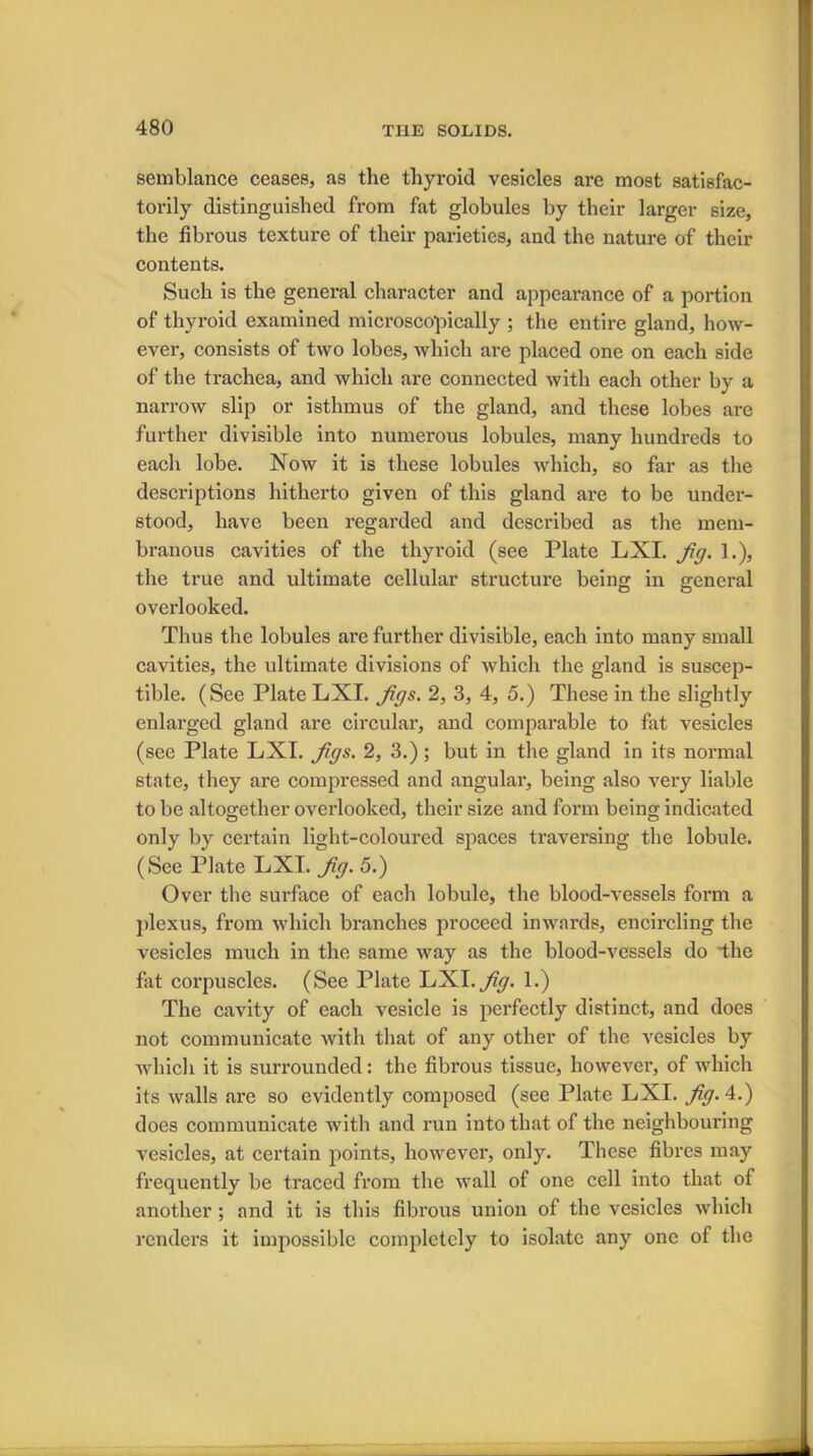 semblance ceases, as the thyroid vesicles are most satisfac- torily distinguished from fat globules by their larger size, the fibrous texture of their parieties, and the nature of their contents. Such is the general character and appearance of a portion of thyroid examined microscopically ; the entire gland, how- ever, consists of two lobes, which are placed one on each side of the trachea, and which are connected with each other by a narrow slip or isthmus of the gland, and these lobes are further divisible into numerous lobules, many hundreds to each lobe. Now it is these lobules which, so far as the descriptions hitherto given of this gland are to be under- stood, have been regarded and described as the mem- branous cavities of the thyroid (see Plate LXI. fig. 1.), the true and ultimate cellular structure being in general overlooked. Thus the lobules are further divisible, each into many small cavities, the ultimate divisions of which the gland is suscep- tible. (See Plate LXI. figs. 2, 3, 4, 5.) These in the slightly enlarged gland are circular, and comparable to fat vesicles (see Plate LXI. figs. 2, 3.); but in the gland in its normal state, they are compressed and angular, being also very liable to be altogether overlooked, their size and form being indicated only by certain light-coloured spaces traversing the lobule. (See Plate LXI. fig. 5.) Over the surface of each lobule, the blood-vessels form a plexus, from which branches proceed inwards, encircling the vesicles much in the same way as the blood-vessels do 'the fat corpuscles. (See Plate LXI .fig. 1.) The cavity of each vesicle is perfectly distinct, and does not communicate with that of any other of the vesicles by which it is surrounded: the fibrous tissue, however, of which its walls are so evidently composed (see Plate LXI. fig. 4.) does communicate with and run into that of the neighbouring vesicles, at certain points, however, only. These fibres may frequently be traced from the wall of one cell into that of another; and it is this fibrous union of the vesicles which renders it impossible completely to isolate any one of the