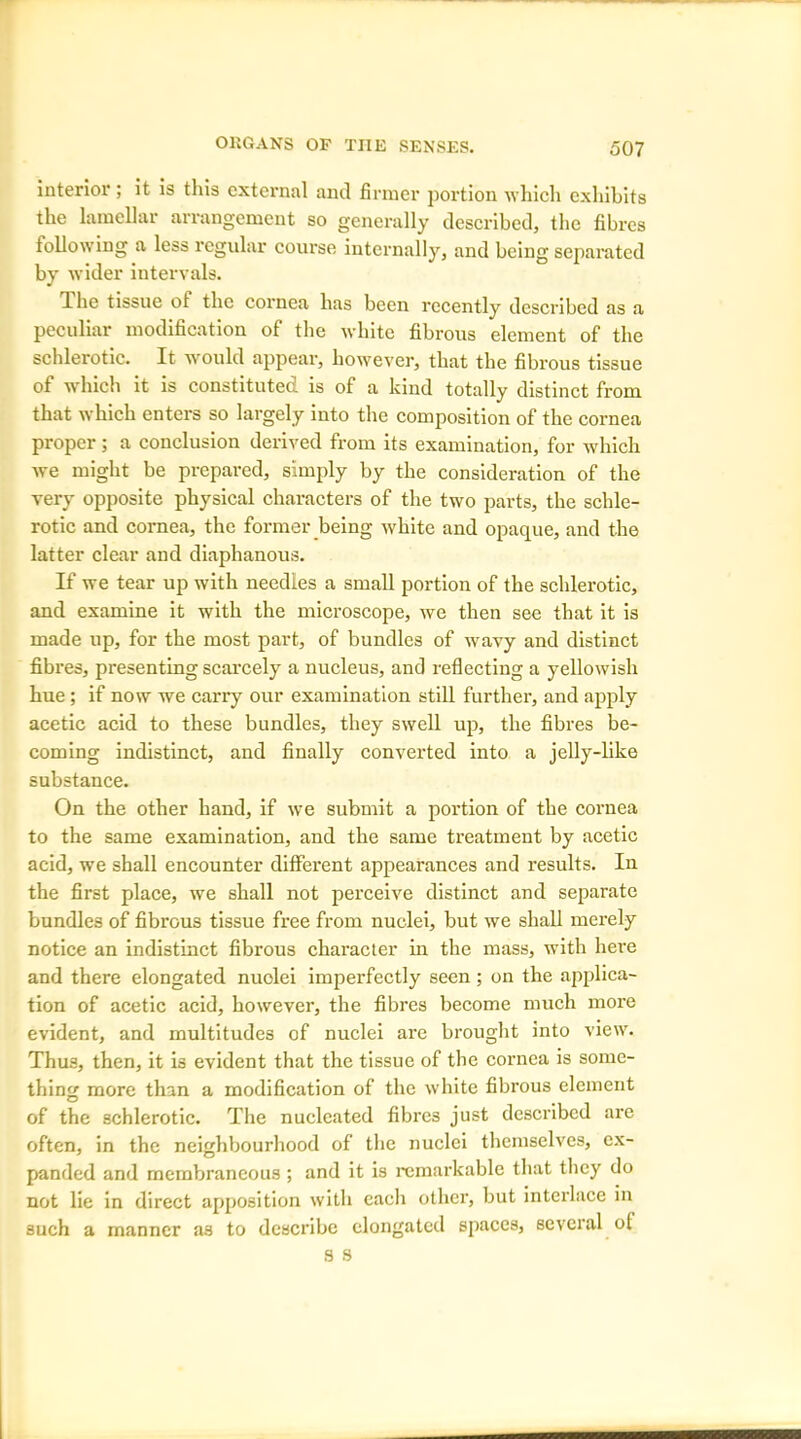 interior ; it is this external and firmer portion which exhibits the lamellar arrangement so generally described, the fibres following a less regular course internally, and being separated by wider intervals. The tissue of the cornea has been recently described as a peculiar modification of the white fibrous element of the schlerotic. It would appear, however, that the fibrous tissue of which it is constituted is of a kind totally distinct from that which enters so largely into the composition of the cornea proper; a conclusion derived from its examination, for which we might be prepared, simply by the consideration of the very opposite physical characters of the two parts, the schle- rotic and cornea, the former being white and opaque, and the latter clear and diaphanous. If we tear up with needles a small portion of the schlerotic, and examine it with the microscope, we then see that it is made up, for the most part, of bundles of wavy and distinct fibres, presenting scarcely a nucleus, and reflecting a yellowish hue ; if now we carry our examination still further, and apply acetic acid to these bundles, they swell up, the fibres be- coming indistinct, and finally converted into a jelly-like substance. On the other hand, if we submit a portion of the cornea to the same examination, and the same treatment by acetic acid, we shall encounter different appearances and results. In the first place, we shall not perceive distinct and separate bundles of fibrous tissue free from nuclei, but we shall merely notice an indistinct fibrous character in the mass, with here and there elongated nuolei imperfectly seen ; on the applica- tion of acetic acid, however, the fibres become much more evident, and multitudes of nuclei are brought into view. Thus, then, it is evident that the tissue of the cornea is some- thin more than a modification of the white fibrous element O of the schlerotic. The nucleated fibres just described are often, in the neighbourhood of the nuclei themselves, ex- panded and membraneous ; and it is remarkable that they do not lie in direct apposition with eacli other, but interlace in such a manner as to describe elongated spaces, several of