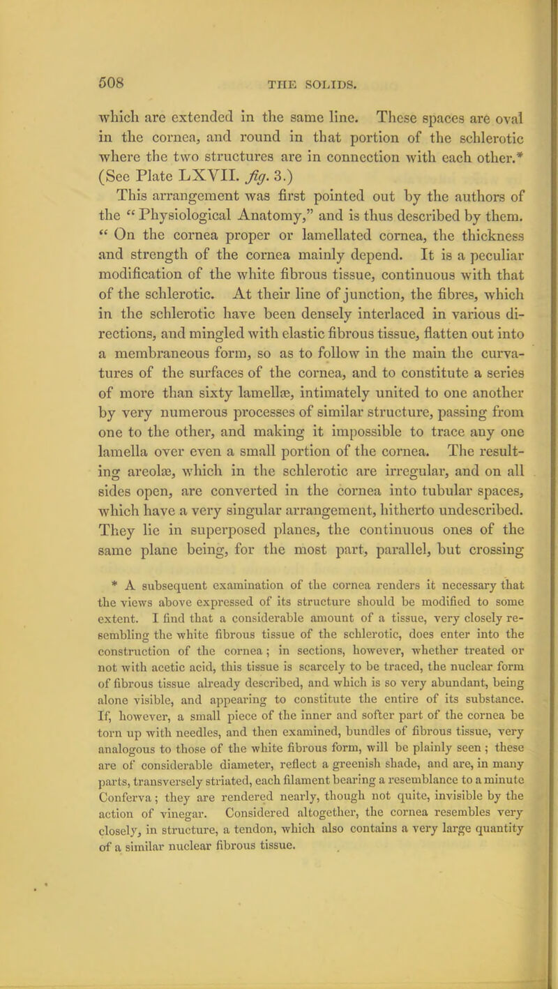 which are extended in the same line. These spaces are oval in the cornea, and round in that portion of the schlerotic where the two structures are in connection with each other.* (See Plate LXYII. fig. 3.) This arrangement was first pointed out by the authors of the “ Physiological Anatomy,” and is thus described by them. “ On the cornea proper or lamellated cornea, the thickness and strength of the cornea mainly depend. It is a peculiar modification of the white fibrous tissue, continuous with that of the schlerotic. At their line of junction, the fibres, which in the schlerotic have been densely interlaced in various di- rections, and mingled with elastic fibrous tissue, flatten out into a membraneous form, so as to follow in the main the curva- tures of the surfaces of the cornea, and to constitute a series of more than sixty lamella;, intimately united to one another by very numerous processes of similar structure, passing from one to the other, and making it impossible to trace any one lamella over even a small portion of the cornea. The result- ing areola;, which in the schlerotic are irregular, and on all sides open, are converted in the cornea into tubular spaces, which have a very singular arrangement, hitherto undescribed. They lie in superposed planes, the continuous ones of the same plane being, for the most part, parallel, but crossing * A subsequent examination of the cornea renders it necessary that the views above expressed of its structure should be modified to some extent. I find that a considerable amount of a tissue, very closely re- sembling the white fibrous tissue of the schlerotic, does enter into the construction of the cornea; in sections, however, whether treated or not with acetic acid, this tissue is scarcely to be traced, the nuclear form of fibrous tissue already described, and which is so very abundant, being alone visible, and appearing to constitute the entire of its substance. If, however, a small piece of the inner and softer part of the cornea be torn up with needles, and then examined, bundles of fibrous tissue, very analogous to those of the white fibrous form, will be plainly seen; these are of considerable diameter, reflect a greenish shade, and are, in many parts, transversely striated, each filament bearing a resemblance to a minute Conferva; they are rendered nearly, though not quite, invisible by the action of vinegar. Considered altogether, the cornea resembles very closely, in structure, a tendon, which also contains a very large quantity of a similar nuclear fibrous tissue.