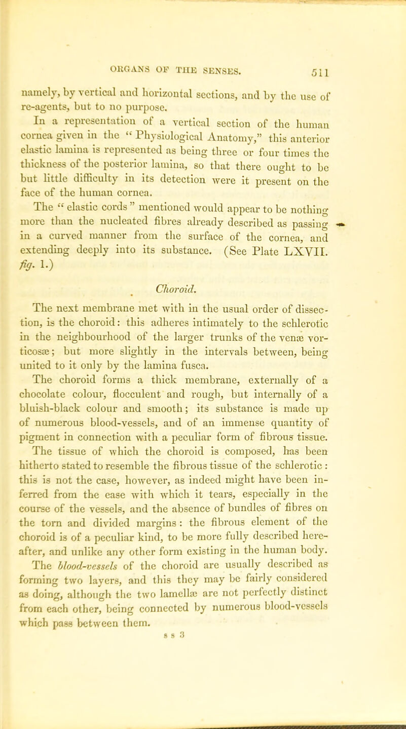 namely, by vertical and horizontal sections, and by the use of re-agents, but to no purpose. In a representation of a vertical section of the human cornea given in the “ Physiological Anatomy,” this anterior elastic lamina is lcpiesentcd as being three or four times the thickness ot the postenor lamina, so that there ought to be but little difficulty in its detection were it present on the face of the human cornea. The “ elastic cords ” mentioned would appear to be nothing more than the nucleated fibres already described as passing in a curved manner from the surface of the cornea, and extending deeply into its substance. (See Plate LXVII. fig- l.) Choroid. The next membrane met with in the usual order of dissec- tion, is the choroid: this adheres intimately to the schlerotic in the neighbourhood of the larger trunks of the venas vor- ticosae; but more slightly in the intervals between, being united to it only by the lamina fusca. The choroid forms a thick membrane, externally of a chocolate colour, flocculent and rough, but internally of a bluish-black colour and smooth; its substance is made up of numerous blood-vessels, and of an immense quantity of pigment in connection with a peculiar form of fibrous tissue. The tissue of which the choroid is composed, has been hitherto stated to resemble the fibrous tissue of the schlerotic : this is not the case, however, as indeed might have been in- ferred from the ease with which it tears, especially in the course of the vessels, and the absence of bundles of fibres on the tom and divided margins: the fibrous element of the choroid is of a peculiar kind, to be more fully described here- after, and unlike any other form existing in the human body. The blood-vessels of the choroid are usually described as forming two layers, and this they may be fairly considered as doing, although the two lamella; are not perfectly distinct from each other, being connected by numerous blood-vessels which pass between them.