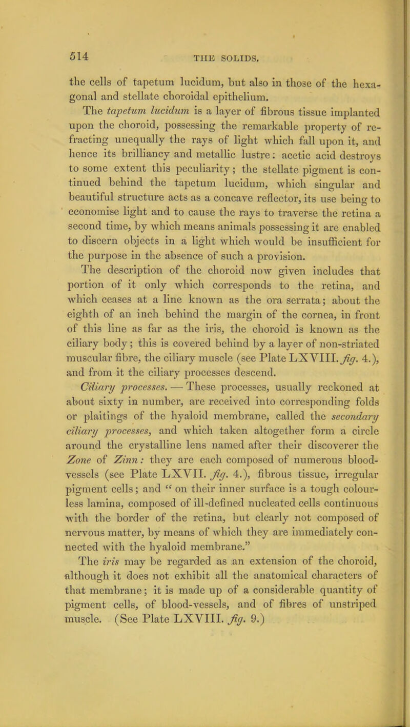 the cells of tapetum lucidum, but also in those of the hexa- gonal and stellate choroidal epithelium. The tapetum lucidum is a layer of fibrous tissue implanted upon the choroid, possessing the remarkable property of re- fracting unequally the rays of light which fall upon it, and hence its brilliancy and metallic lustre: acetic acid destroys to some extent this peculiarity; the stellate pigment is con- tinued behind the tapetum lucidum, which singular and beautiful structure acts as a concave reflector, its use being to economise light and to cause the rays to traverse the retina a second time, by which means animals possessing it are enabled to discern objects in a light which would be insufficient for the purpose in the absence of such a provision. The description of the choroid now given includes that portion of it only which corresponds to the retina, and which ceases at a line known as the ora serrata; about the eighth of an inch behind the margin of the cornea, in front of this line as far as the iris, the choroid is known as the ciliary body ; this is covered behind by a layer of non-sti-iated muscular fibre, the ciliary muscle (see Plate LXVIII. Jig. 4.), and from it the ciliary processes descend. Ciliary processes. — These processes, usually reckoned at about sixty in number, are received into corresponding folds or plaitings of the hyaloid membrane, called the secondary ciliary processes, and which taken altogether form a circle around the crystalline lens named after their discoverer the Zone of Zinn: they are each composed of numerous blood- vessels (see Plate LXVII. fiy. 4.), fibrous tissue, irregular pigment cells; and “ on their inner surface is a tough colour- less lamina, composed of ill-defined nucleated cells continuous with the border of the retina, but clearly not composed of nervous matter, by means of which they are immediately con- nected with the hyaloid membrane.” The iris may be regarded as an extension of the choroid, although it does not exhibit all the anatomical characters of that membrane; it is made up of a considerable quantity of pigment cells, of blood-vessels, and of fibres of unstriped muscle. (See Plate LXVIII. Jig. 9.)