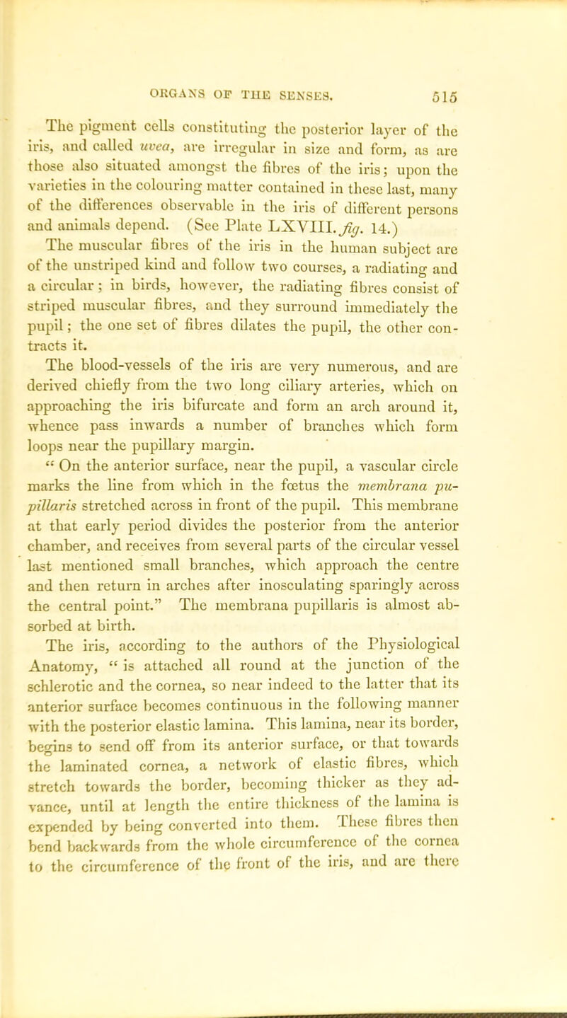 The pigment cells constituting the posterior layer of the iris, anil called uvea, are irregular in size and form, as are those also situated amongst the fibres of the iris; upon the varieties in the colouring matter contained in these last, many ot the differences observable in the iris of different persons and animals depend. (See Plate LXYIII.^y. 14.) The muscular fibres of the iris in the human subject are of the unstriped kind and follow two courses, a radiating and a circular; in birds, however, the radiating fibres consist of striped muscular fibres, and they surround immediately the pupil; the one set of fibres dilates the pupil, the other con- tracts it. The blood-vessels of the iris are very numerous, and are derived chiefly from the two long ciliary arteries, which on approaching the iris bifurcate and form an arch around it, whence pass inwards a number of branches which form loops near the pupillary margin. “ On the anterior surface, near the pupil, a vascular circle marks the line from which in the foetus the membrana pu- pillaris stretched across in front of the pupil. This membrane at that early period divides the posterior from the anterior chamber, and receives from several parts of the circular vessel last mentioned small branches, which approach the centre and then return in arches after inosculating sparingly across the central point.” The membrana pupillaris is almost ab- sorbed at birth. The iris, according to the authors of the Physiological Anatomy, “ is attached all round at the junction of the schlerotic and the cornea, so near indeed to the latter that its anterior surface becomes continuous in the following manner with the posterior elastic lamina. This lamina, near its border, begins to send off from its anterior surface, or that towards the laminated cornea, a network of elastic fibres, which stretch towards the border, becoming thicker as they ad- vance, until at length the entire thickness of the lamina is expended by being converted into them. These fibies then bend backwards from the whole circumference of the coinca to the circumference of the front of the iris, and aic theic