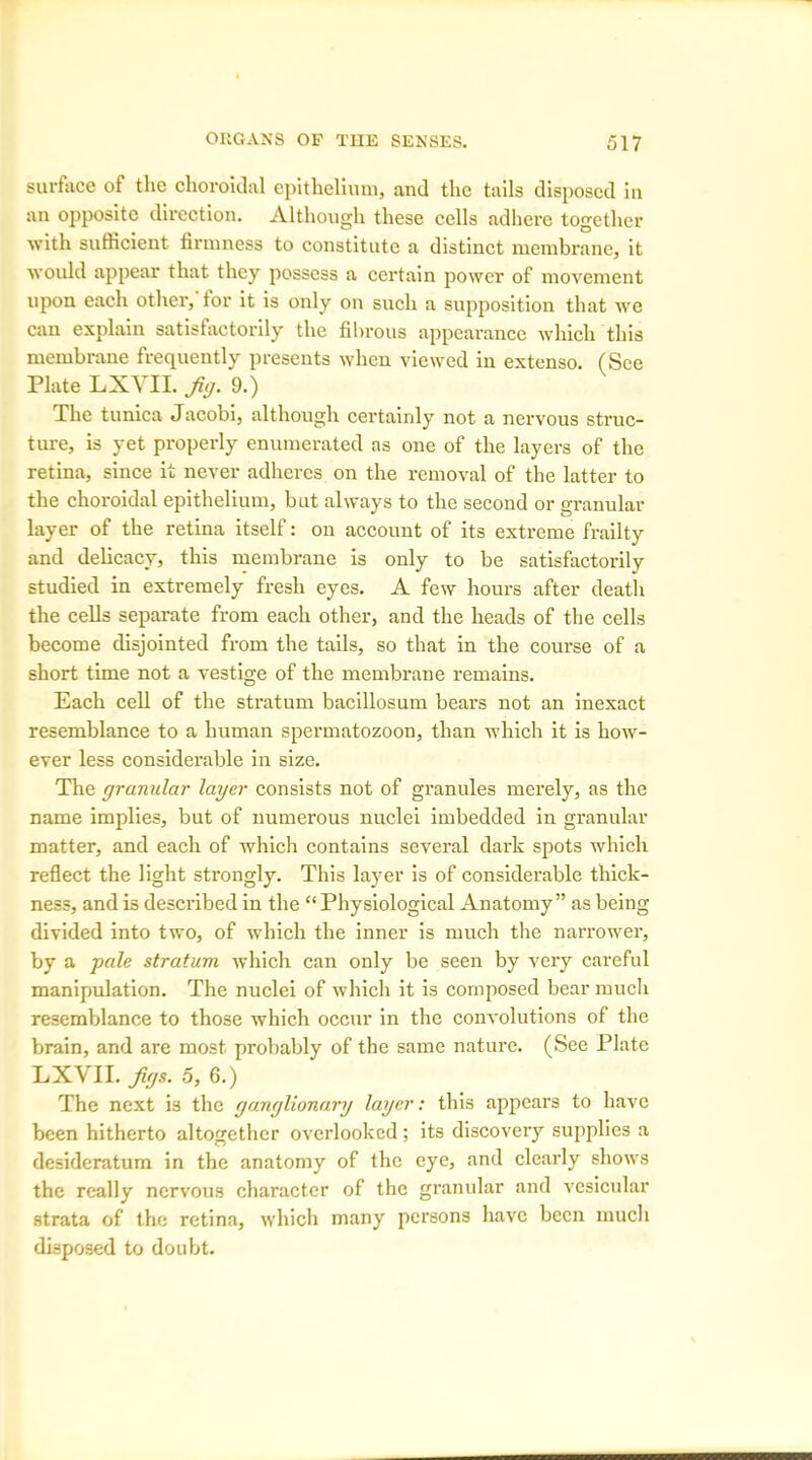 surface of the choroidal epithelium, and the tails disposed in an opposite direction. Although these cells adhere together with sufficient firmness to constitute a distinct membrane, it would appear that they possess a certain power of movement upon each other, tor it is only on such a supposition that we can explain satisfactorily the fibrous appearance which this membrane frequently presents when viewed in extenso. (See Plate LXVII. Jig. 9.) The tunica Jacobi, although certainly not a nervous struc- ture, is yet properly enumerated as one of the layers of the retina, since it never adheres on the removal of the latter to the choroidal epithelium, but always to the second or granular layer of the retina itself: on account of its extreme frailty and delicacy, this membrane is only to be satisfactorily studied in extremely fresh eyes. A few hours after death the cells separate from each other, and the heads of the cells become disjointed from the tails, so that in the course of a short time not a vestige of the membrane remains. Each cell of the stratum bacillosum bears not an inexact resemblance to a human spermatozoon, than which it is how- ever less considerable in size. The granular layer consists not of granules merely, as the name implies, but of numerous nuclei imbedded in granular matter, and each of which contains several dark spots which reflect the light strongly. This layer is of considerable thick- ness, and is described in the “Physiological Anatomy” as being divided into two, of which the inner is much the narrower, by a pale stratum which can only be seen by very careful manipulation. The nuclei of which it is composed bear much resemblance to those which occur in the convolutions of the brain, and are most probably of the same nature. (See Plate LXVII. Jigs. 5, 6.) The next is the ganglionary layer: this appears to have been hitherto altogether overlooked; its discovery supplies a desideratum in the anatomy of the eye, and clearly shows the really nervous character of the granular and vesicular strata of the retina, which many persons have been much disposed to doubt.