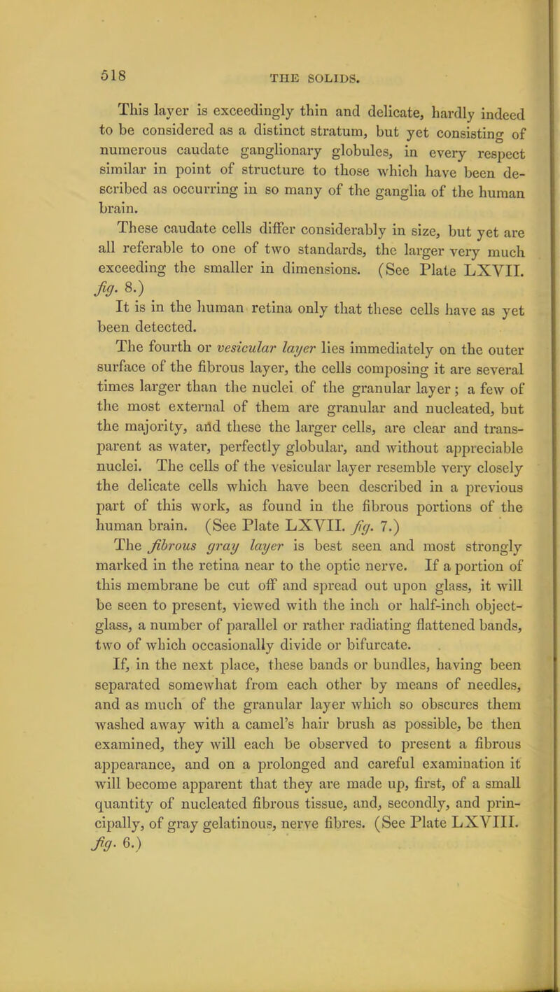 S Cl is exceedingly thin and delicate, hardly indeed to be considered as a distinct stratum, but yet consisting of numerous caudate ganglionary globules, in every respect similar in point of structure to those which have been de- scribed as occurring in so many of the ganglia of the human brain. These caudate cells differ considerably in size, but yet are all referable to one of two standards, the larger very much exceeding the smaller in dimensions. (See Plate LXYII. Jig. 8.) _ It is in the human retina only that these cells have as yet been detected. The fourth or vesicular layer lies immediately on the outer surface of the fibrous layer, the cells composing it are several times larger than the nuclei of the granular layer ; a few of the most external of them are granular and nucleated, but the majority, arid these the larger cells, are clear and trans- parent as water, perfectly globular, and without appreciable nuclei. The cells of the vesicular layer resemble very closely the delicate cells which have been described in a previous part of this work, as found in the fibrous portions of the human brain. (See Plate LXYII. jig. 7.) The jibrous gray layer is best seen and most strongly marked in the retina near to the optic nerve. If a portion of this membrane be cut off and spread out upon glass, it will be seen to present, viewed with the inch or half-inch object- glass, a number of parallel or rather radiating flattened bands, two of which occasionally divide or bifurcate. If, in the next place, these bands or bundles, having been separated somewhat from each other by means of needles, and as much of the granular layer which so obscures them washed away with a camel’s hair brush as possible, be then examined, they will each be observed to present a fibrous appearance, and on a prolonged and careful examination it will become apparent that they are made up, first, of a small quantity of nucleated fibrous tissue, and, secondly, and prin- cipally, of gray gelatinous, nerve fibres. (See Plate LXYIII. fig. 6.)