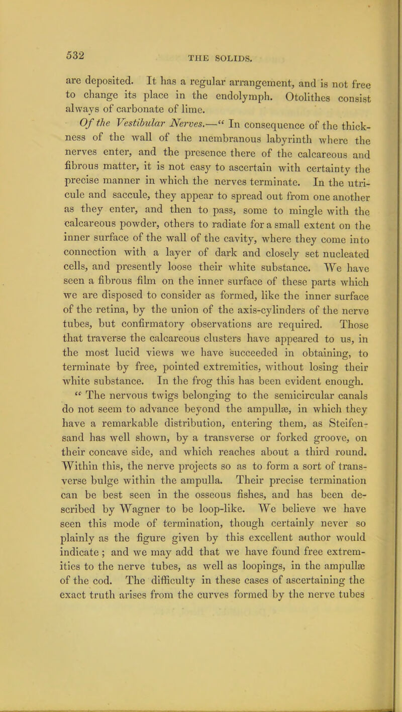 are deposited. It has a regular arrangement, and is not free to change its place in the endolymph. Otolithes consist always of carbonate of lime. Of the Vestibular Nerves.—“ In consequence of the thick- ness of the wall of the membranous labyrinth where the nerves enter, and the presence there of the calcareous and fibrous matter, it is not easy to ascertain with certainty the precise manner in which the nerves terminate. In the utri- cule and saccule, they appear to spread out from one another as they enter, and then to pass, some to mingle with the calcareous powder, others to radiate for a small extent on the inner surface of the wall of the cavity, where they come into connection with a layer of dark and closely set nucleated cells, and presently loose their white substance. We have seen a fibrous film on the inner surface of these parts which we are disposed to consider as formed, like the inner surface of the retina, by the union of the axis-cylinders of the nerve tubes, but confirmatory observations are required. Those that traverse the calcareous clusters have appeared to us, in the most lucid views we have succeeded in obtaining, to terminate by free, pointed extremities, without losing their white substance. In the frog this has been evident enough. “ The nervous twigs belonging to the semicircular canals do not seem to advance beyond the ampullae, in which they have a remarkable distribution, entering them, as Steifen- sand has well shown, by a transverse or forked groove, on their concave side, and which reaches about a third round. Within this, the nerve projects so as to form a sort of trans- verse bulge within the ampulla. Their precise termination can be best seen in the osseous fishes, and has been de- scribed by Wagner to be loop-like. We believe we have seen this mode of termination, though certainly never so plainly as the figure given by this excellent author would indicate ; and we may add that we have found free extrem- ities to the nerve tubes, as well as loopings, in the ampulla; of the cod. The difficulty in these cases of ascertaining the exact truth arises from the curves formed by the nerve tubes