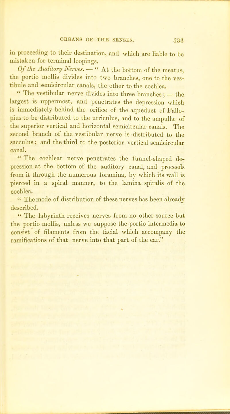 in proceeding to their destination, and which are liable to be mistaken for terminal loopings. Of the Auditory Nerves. — “ At the bottom of the meatus, the portio mollis divides into two branches, one to the ves- tibule and semicircular canals, the other to the cochlea. “ The vestibular nerve divides into three branches ; — the largest is uppermost, and penetrates the depression which is immediately behind the orifice of the aqueduct of Fallo- pius to be distributed to the utriculus, and to the ampulla? of the superior vertical and horizontal semicircular canals. The second branch of the vestibular nerve is distributed to the sacculus ; and the third to the posterior vertical semicircular canal. “ The cochlear nerve penetrates the funnel-shaped de- pression at the bottom of the auditory canal, and proceeds from it through the numerous foramina, by which its wall is pierced in a spiral manner, to the lamina spiralis of the cochlea. “ The mode of distribution of these nerves has been already described. “ The labyrinth receives nerves from no other source but the portio mollis, unless we suppose the portio intermedia to consist of filaments from the facial which accompany the ramifications of that nerve into that part of the ear.”