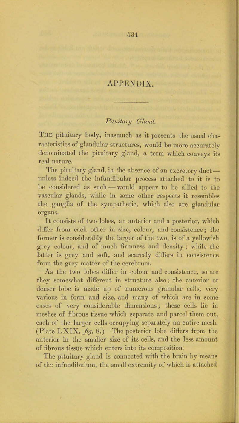 APPENDIX. Pituitary Gland. The pituitary body, inasmuch as it presents the usual cha- racteristics of glandular structures, would be more accurately denominated the pituitary gland, a term which conveys its real nature. The pituitary gland, in the absence of an excretory duct— unless indeed the infundibular process attached to it is to be considered as such — would appear to be allied to the vascular glands, while in some other respects it resembles the ganglia of the sympathetic, which also are glandular organs. It consists of two lobes, an anterior and a posterior, which differ from each other in size, coloui-, and consistence; the former is considerably the larger of the two, is of a yellowish grey colour, and of much firmness and density ; while the latter is grey and soft, and scarcely differs in consistence from the grey matter of the cerebrum. As the two lobes differ in colour and consistence, so are they somewhat different in structure also; the anterior or denser lobe is made up of numerous granular cells, very various in form and size, and many of which are in some cases of very considerable dimensions; these cells lie in meshes of fibrous tissue which separate and parcel them out, each of the larger cells occupying separately an entire mesh. (Plate LXIX. fig. 8.) The posterior lobe differs from the anterior in the smaller size of its cells, and the less amount of fibrous tissue which enters into its composition. The pituitary gland is connected with the brain by means of the infundibulum, the small extremity of which is attached