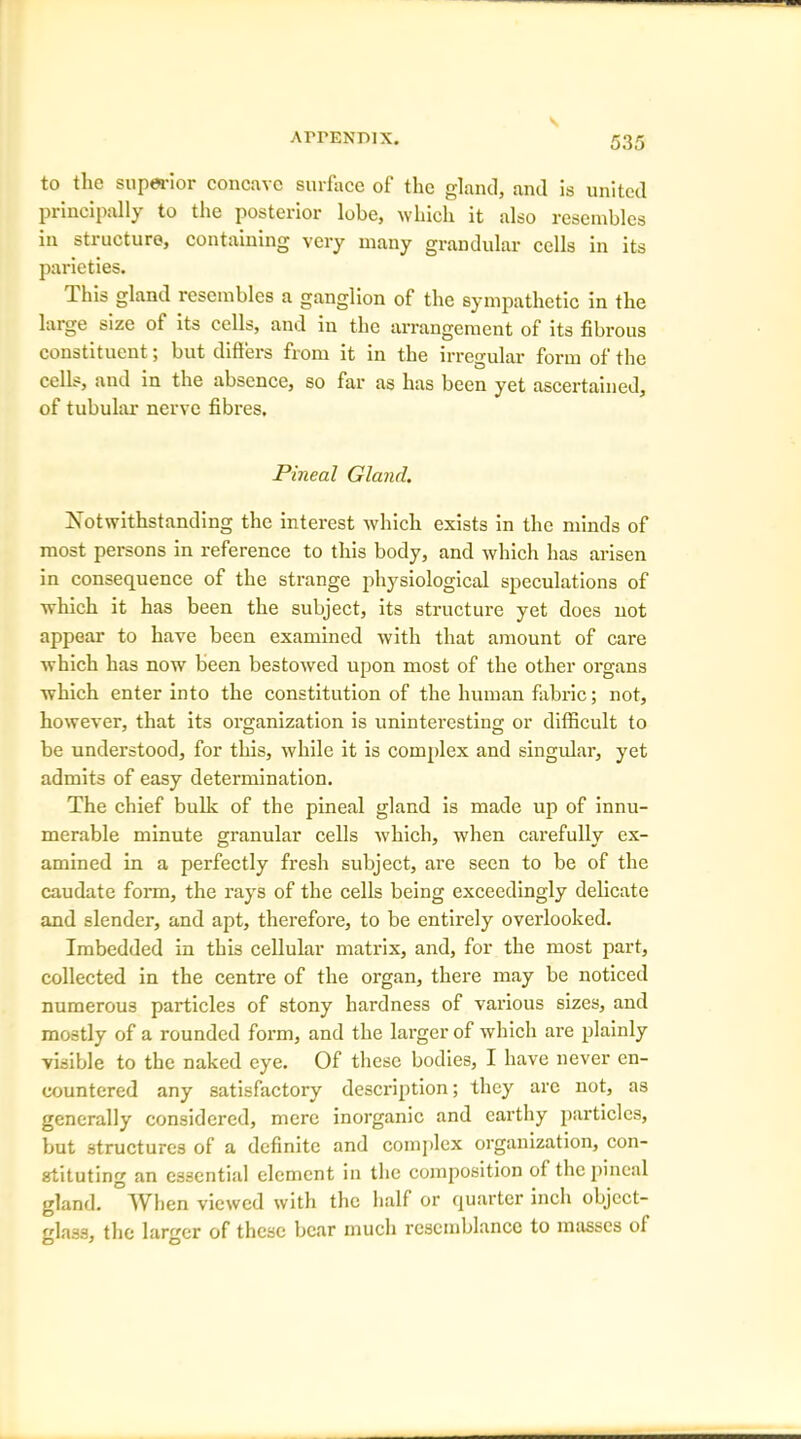 to the superior concave surface of the gland, and is united principally to the posterior lobe, which it also resembles in structure, containing very many grandular cells in its parieties. This gland resembles a ganglion of the sympathetic in the large size ot its cells, and in the arrangement of its fibrous constituent; but differs from it in the irregular form of the cells, and in the absence, so far as has been yet ascertained, of tubular nerve fibres. Pineal Gland. Xot withstanding the interest which exists in the minds of most persons in reference to this body, and which has arisen in consequence of the strange physiological speculations of which it has been the subject, its structure yet does not appear to have been examined with that amount of care which has now been bestowed upon most of the other organs which enter into the constitution of the human fabric; not, however, that its organization is uninteresting or difficult to be understood, for this, while it is complex and singular, yet admits of easy determination. The chief bulk of the pineal gland is made up of innu- merable minute granular cells which, when carefully ex- amined in a perfectly fresh subject, are seen to be of the caudate form, the l'ays of the cells being exceedingly delicate and slender, and apt, therefore, to be entirely overlooked. Imbedded in this cellular matrix, and, for the most part, collected in the centre of the organ, there may be noticed numerous particles of stony hardness of various sizes, and mostly of a rounded form, and the larger of which are plainly visible to the naked eye. Of these bodies, I have never en- countered any satisfactory description; they arc not, as generally considered, mere inorganic and earthy particles, but structures of a definite and complex organization, con- stituting an essential element in the composition ot the pineal gland. When viewed with the half or quarter inch object- glass, the larger of these bear much resemblance to masses of