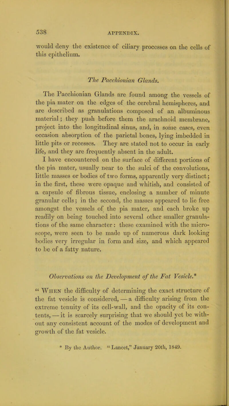 would deny the existence of ciliary processes on the cells of this epithelium. The Pacchionian Glands. The Pacchionian Glands are found among the vessels of the pia mater on the edges of the cerebral hemispheres, and are described as granulations composed of an albuminous material; they push before them the arachnoid membrane, pi-oject into the longitudinal sinus, and, in some cases, even occasion absoi’ption of the parietal bones, lying imbedded in little pits or recesses. They are stated not to occur in early life, and they are frequently absent in the adult. I have encountered on the surface of different portions of the pia mater, usually near to the sulci of the convolutions, little masses or bodies of two forms, apparently very distinct; in the first, these were opaque and whitish, and consisted of a capsule of fibrous tissue, enclosing a number of minute granular cells; in the second, the masses appeared to lie free amongst the vessels of the pia mater, and each broke up readily on being touched into several other smaller granula- tions of the same character : these examined with the micro- scope, were seen to be made up of numerous dark looking bodies very irregular in form and size, and which appeared to be of a fatty nature. Observations on the Development of the Fat Vesicle.* “ When the difficulty of determining the exact structure of the fat vesicle is considered, — a difficulty arising from the extreme tenuity of its cell-wall, and the opacity of its con- tents, — it is scarcely surprising that we should yet be with- out any consistent account of the modes of development and growth of the fat vesicle. * By the Author. “ Lancet,” January 20th, 1849.