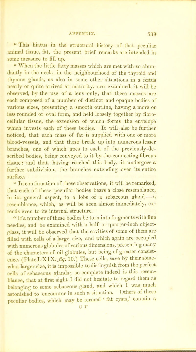 “ This hiatus in the structural history of that peculiar animal tissue, fat, the present brief remarks are intended in some measure to fill up. “ When the little fatty masses which are met with so abun- dantly in the neck, in the neighbourhood of the thyroid and thymus glands, as also in some other situations in a foetus nearly or quite arrived at maturity, are examined, it will be observed, by the use of a lens only, that these masses are each composed of a number of distinct and opaque bodies of various sizes, presenting a smooth outline, having a more or less rounded or oval form, and held loosely together by fibro- cellular tissue, the extension of which forms the envelope which invests each of these bodies. It will also be further noticed, that each mass of fat is supplied with one or more blood-vessels, and that these break up into numerous lesser branches, one of which goes to each of the previously-de- scribed bodies, being conveyed to it by the connecting fibrous tissue; and that, having reached this body, it undergoes a further subdivision, the branches extending over its entire surface. “ In continuation of these observations, it will be remarked, that each of these peculiar bodies bears a close resemblance, in its general aspect, to a lobe of a sebaceous gland — a resemblance, which, as will be seen almost immediately, ex- tends even to its internal structure. “ If a number of these bodies be torn into fragments with fine needles, and be examined with a half or quarter-inch object- glass, it will be observed that the cavities of some of them are filled with cells of a large size, and which again are occupied with numerous globules of various dimensions, presenting many of the characters of oil globules, but being of greater consist- ence. (Plate LXIX. Jig. 10.) These cells, save by their some- what larger size, it is impossible to distinguish from the perfect cells of sebaceous glands; so complete indeed is this resem- blance, that at first sight I did not hesitate to regard them as belonging to some sebaceous gland, and which I was much astonished to encounter in such a situation. Others of these peculiar bodies, which may be termed ‘ fat cysts, contain a U u