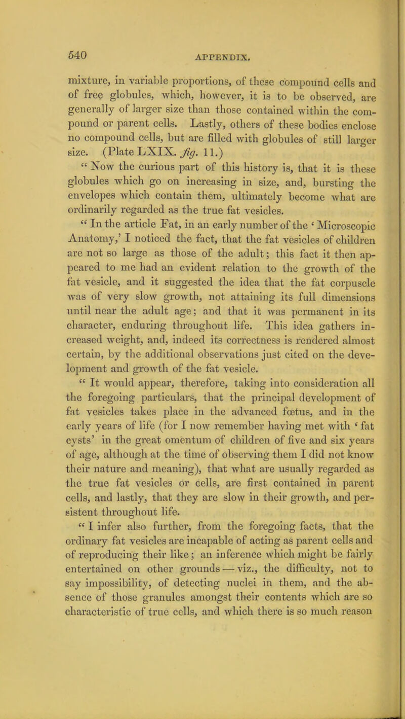 mixture, in variable proportions, of these compound cells and of free globules, which, however, it is to be observed, are generally of larger size than those contained within the com- pound or parent cells. Lastly, others of these bodies enclose no compound cells, but are filled with globules of still larger size. (Plate LXIX. Jig. 11.) “ Now the curious part of this history is, that it is these globules which go on increasing in size, and, bursting the envelopes which contain them, ultimately become what arc ordinarily regarded as the true fat vesicles. “ In the article Fat, in an early number of the c Microscopic Anatomy,’ I noticed the fact, that the fat vesicles of children are not so large as those of the adult; this fact it then ap- peared to me had an evident relation to the growth of the fat vesicle, and it suggested the idea that the fat corpuscle was of very slow growth, not attaining its full dimensions until near the adult age; and that it was permanent in its character, enduring throughout life. This idea gathers in- creased weight, and, indeed its correctness is rendered almost certain, by the additional observations just cited on the deve- lopment and growth of the fat vesicle. “ It would appear, therefore, taking into consideration all the foregoing particulars, that the principal development of fat vesicles takes place in the advanced foetus, and in the early years of life (for I now remember having met with (fat cysts’ in the great omentum of children of five and six years of age, although at the time of observing them I did not know their nature and meaning), that what are usually regarded as the true fat vesicles or cells, are first contained in parent cells, and lastly, that they are slow in their growth, and per- sistent throughout life. “ I infer also further, from the foregoing facts, that the ordinary fat vesicles are incapable of acting as parent cells and of reproducing their like; an inference which might be fairly entertained on other grounds — viz., the difficulty, not to say impossibility, of detecting nuclei in them, and the ab- sence of those gi’anules amongst their contents which are so characteristic of true cells, and which there is so much reason