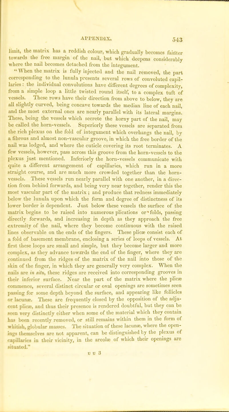 limit, the matrix has a reddish colour, which gradually becomes fairiter towards the free margin of the nail, but which deepens considerably where the nail becomes detached from the integument. “ W hen the matrix is iully injected and the nail removed, the part corresponding to the lunula presents several rows of convoluted capil- laries: the individual convolutions have different degrees of complexity, from a simple loop a little twisted round itself, to a complex tuft of vessels. These rows have their direction from above to below, they are all slightly curved, being concave towards the median line of each nail, and the most external ones are nearly parallel with its lateral margins. These, being the vessels which secrete the horny part of the nail, may be called the horn-vessels. Superiorly these vessels are separated from the rich plexus on the fold of integument which overhangs the nail, by a fibrous and almost non-vascular groove, in which the free border of the nail was lodged, and where the cuticle covering its root terminates. A few vessels, however, pass across this groove from the horn-vessels to the plexus just mentioned. Inferiorly the horn-vessels communicate with quite a different arrangement of capillaries, which run in a more straight course, and are much more crowded together than the horn- vessels. These vessels run nearly parallel with one another, in a direc- tion from behind forwards, and being very near together, render this the most vascular part of the matrix; and produce that redness immediately below the lunula upon which the form and degree of distinctness of its lower border is dependent. Just below these vessels the surface of the matrix begins to be raised into numerous plications or'folds, passing directly forwards, and increasing in depth as they approach the free extremity of the nail, where they become continuous with the raised lines observable on the ends of the fingers. These plicae consist each of a fold of basement membrane, enclosing a series of loops of vessels. At. first these loops are small and simple, but they become larger and more complex, as they advance towards the end of the finger, where they are continued from the ridges of the matrix of the nail into those of the skin of the finger, in which they are generally very complex. When the nails are in situ, these ridges are received into corresponding grooves in their inferior surface. Near the part of the matrix where the plicae commence, several distinct circular or oval openings are sometimes seen passing for some depth beyond the surface, and appearing like follicles or lacunae. These are frequently closed by the opposition of the adja- cent plicae, and thus their presence is rendered doubtful, but they can be seen very distinctly either when some of the material which they contain has been recently removed, or still remains within them in the form ot whitish, globular masses. The situation of these lacunae, where the open- ings themselves are not apparent, can be distinguished by the plexus of capillaries in their vicinity, in the areolae of which their openings arc situated.”