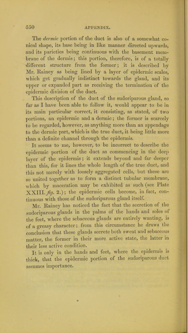 The dermic portion of the duct is also of a somewhat co- nical shape, its base being in like manner directed upwards, and its parieties being continuous with the basement mem- brane of the dermis; this portion, therefore, is of a totally different structure from the former; it is described by Mr. Rainey as being lined by a layer of epidermic scales, which get gradually indistinct towards the gland, and its upper or expanded part as receiving the termination of the epidermic division of the duct. This description of the duct of the sudoriparous gland, so far as I have been able to follow it, would appear to be in its main particular correct, it consisting, as stated, of two portions, an epidermic and a dermic; the former is scarcely to be regarded, however, as anything more than an appendage to the dermic part, which is the true duct, it being little more than a definite channel through the epidermis. It seems to me, however, to be incorrect, to describe the epidermic portion of the duct as commencing in the deep layer of the epidermis; it extends beyond and far deeper than this, for it lines the whole length of the true duct, and this not merely with loosely aggregated cells, but these arc so united together as to form a distinct tubular membrane, which by maceration may be exhibited as such (see Plate XXIII. jiq. 2.); the epidermic cells become, in fact, con- tinuous with those of the sudoriparous gland itself. Mr. Rainey has noticed the fact that the secretion of the sudoriparous glands in the palms of the hands and soles of the feet, where the sebaceous glands are entirely wanting, is of a greasy character; from this circumstance he draws the conclusion that these glands secrete both sweat and sebaceous matter, the former in their more active state, the latter in their less active condition. It is only in the hands and feet, where the epidermis is thick, that the epidermic portion of the sudoriparous duct assumes importance.