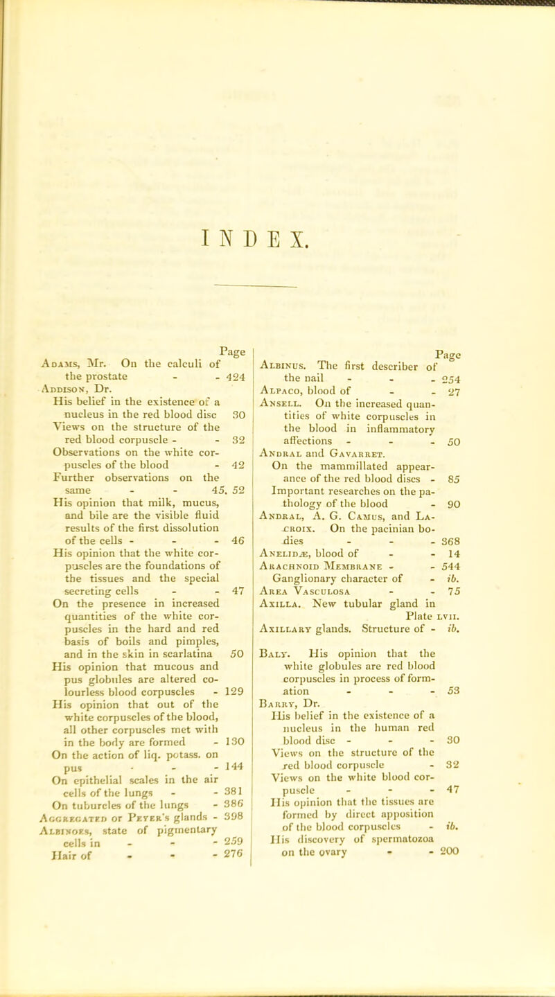 INDEX. Page Adams, Mr. On the calculi of the prostate - - 424 Addison, Dr. His belief in the existence of a nucleus in the red blood disc 30 Views on the structure of the red blood corpuscle - - 32 Observations on the white cor- puscles of the blood - 42 Further observations on the same - - 45. 52 His opinion that milk, mucus, and bile are the visible fluid results of the first dissolution of the cells - - - 46 His opinion that the white cor- puscles are the foundations of the tissues and the special secreting cells - - 47 On the presence in increased quantities of the white cor- puscles in the hard and red basis of boils and pimples, and in the skin in scarlatina 50 His opinion that mucous and pus globules are altered co- lourless blood corpuscles - 129 His opinion that out of the white corpuscles of the blood, all other corpuscles met with in the body are formed - 130 On the action of liq. potass, on pus - - - 144 On epithelial scales in the air cells of the lungs - - 381 On tuburcles of the lungs - 386 Aggregated or Beyer's glands - 398 Albinoes, state of pigmentary cells in - * 259 Hair of • 276 , Albinus. The first describer of the nail - 254 Alpaco, blood of - - 27 Ansell. On the increased quan- tities of white corpuscles in the blood in inflammatory affections - - - 50 Andral and Gavarret. On the mammillated appear- ance of the red blood discs - 85 Important researches on the pa- thology of the blood - 90 Andral, A. G. Camus, and La- croix. On the pacinian bo- dies ... 368 Anelid.e, blood of - - 14 Arachnoid Membrane - - 544 Ganglionary character of - ib. Area Vasculosa - - 75 Axilla. New tubular gland in Plate Lvn. Axillary glands. Structure of - ib. Baly. His opinion that the white globules are red blood corpuscles in process of form- ation - - - 53 Barry, Dr. Ilis belief in the existence of a nucleus in the human red blood disc - - - 30 Views on the structure of the red blood corpuscle - 32 Views on the white blood cor- puscle - - - 57 His opinion that the tissues are formed by direct apposition of the blood corpuscles - ib. Ilis discovery of spermatozoa on the ovary - - 200