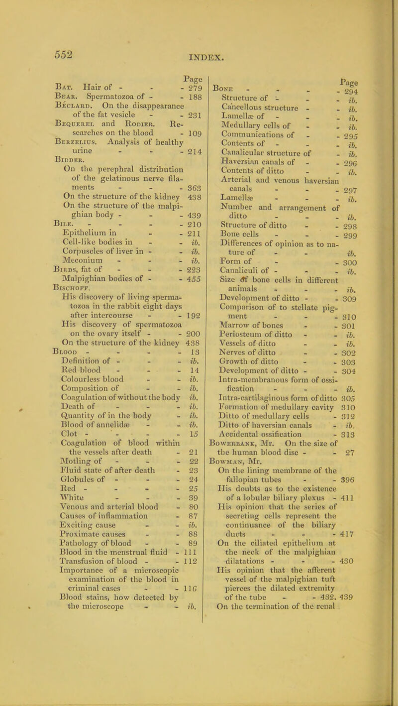 Page Bat. Hair of - - - 279 Bear. Spermatozoa of - - 188 Beclard. On the disappearance of the fat vesicle - - 231 Bequerel and Rower. Re- searches on the blood - 109 Berzelius. Analysis of healthy urine - - - 214 Bidder. On the perephral distribution of the gelatinous nerve fila- ments - 363 On the structure of the kidney 438 On the structure of the malpi- ghian body - 439 Bile. .... 210 Epithelium in - - 211 Cell-like bodies in - - ib. Corpuscles of liver in - - ib. Meconium - - - ib. Birds, fat of - - - 223 Malpighian bodies of - - 455 Bischoff. PI is discovery of living sperma- tozoa in the rabbit eight days after intercourse - - 192 PI is discovery of spermatozoa on the ovary itself - - 200 On the structure of the kidney 438 Blood - - - - 13 Definition of - - - ib. Red blood - - - 14 Colourless blood - - ib. Composition of ib. Coagulation of without the body ib. Death of ib. Quantity of in the body - ib. Blood of annelido; - - ib. Clot - ' - - - 15 Coagulation of blood within the vessels after death - 21 Motling of - - - 22 Fluid state of after death - 23 Globules of - - - 24 Red - - - - 25 White - - - 39 Venous and arterial blood - 80 Causes of inflammation - 87 Exciting cause - - ib. Proximate causes - - 88 Pathology of blood - - 89 Blood in the menstrual fluid - 111 Transfusion of blood - - 112 Importance of a microscopic examination of the blood in criminal cases - - 110 Blood stains, how detected by the microscope - - ib. Bone - Structure of •- Cancellous structure - Lamella; of - Medullary cells of Communications of Contents of - Canalicular structure of Haversian canals of Contents of ditto Page - 294 - ib. - ib. - ib. - ib. - 295 - ib. - ib. - 2 96 ib. Arterial and venous liaversian canals - 297 Lamella: - Number and arrangement of ditto - ib. Structure of ditto - - 298 Bone cells - 299 Differences of opinion as to na- ture of - ib. Form of - . 300 Canaliculi of - - - ib. Size <tf bone cells in different animals - - . ib. Development of ditto - - 309 Comparison of to stellate pig- ment ... 310 Marrow of bones - - 301 Periosteum of ditto - - ib. Vessels of ditto - . ib. Nerves of ditto - . 302 Growth of ditto - . 303 Development of ditto - - 304 lntra-membranous form of ossi- fication ... ib. Intra-cartilaginous form of ditto 305 P'ormation of medullary cavity 310 Ditto of medullary cells - 312 Ditto of liaversian canals - ib. Accidental ossification - 313 Bowerrank, Mr. On the size of the human blood disc - - 27 Bowman, Mr. On the lining membrane of the fallopian tubes - - 396 His doubts as to the existence of a lobular biliary plexus - 411 His opinion that the series of secreting cells represent the continuance of the biliary ducts - - - 417 On the ciliated epithelium at the neck of the malpighian dilatations - - - 430 His opinion that the afferent vessel of the malpighian tuft pierces the dilated extremity of the tube - - 432. 439 On the termination of the renal